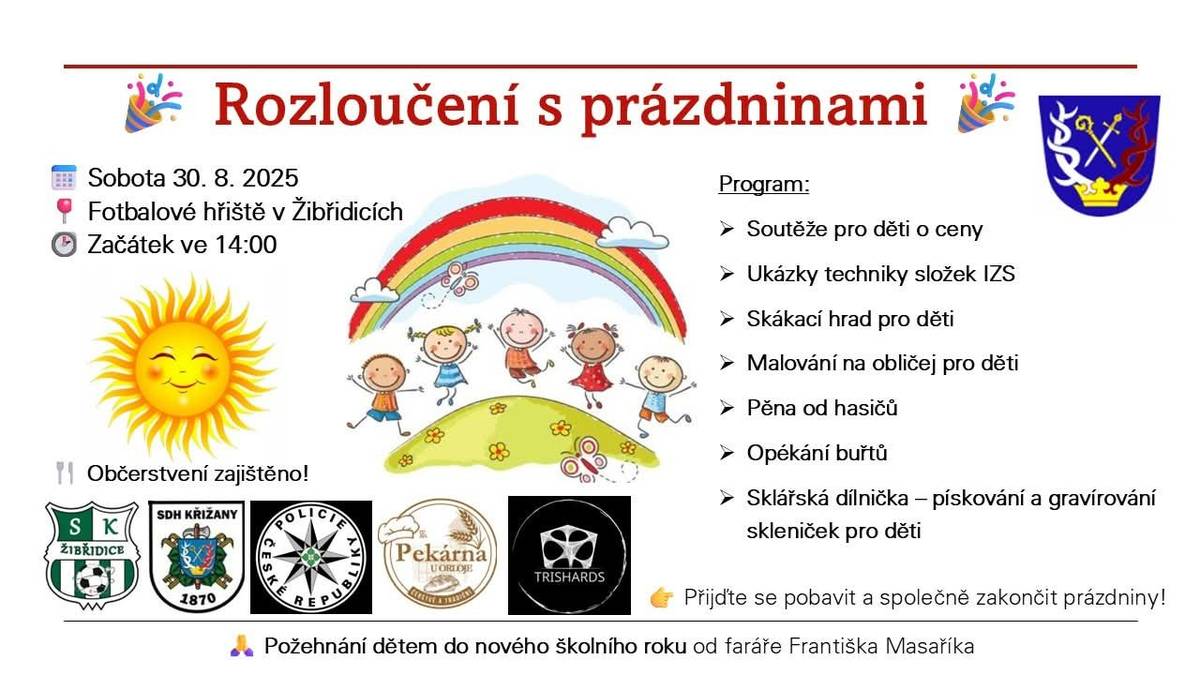 Zveme všechny v sobotu 30.8.2025 od 14:00 na fotbalové hřiště v Žibřidicích, kde proběhne Rozloučení s prázdninami. Přijďte a užijte si společně pohodové odpoledne plné zábavy pro děti i dospělé. Jsou připraveny soutěže pro děti o ceny, ukázky techniky složek IZS, skákací hrad, malování na obličej, pěna od hasičů, opékání buřtů, sklářská dílnička. Proběhne požehnání dětem do nového školního roku od faráře Františka Masaříka. Těšíme se na vás! SK Žibřidice a Obec Křižany.