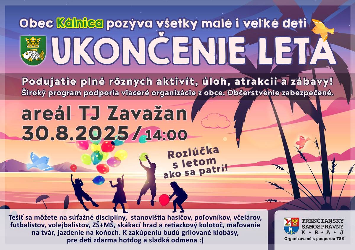 Obec Kálnica pozýva všetky malé i veľké deti na ukončenie leta v areáli TJ Zavažan dňa 30.8.2025 - sobota od 14:00 do cca 18:00, kde na vás všetkých čakajú rôzne aktivity, úlohy, atrakcie a hlavne skvelá zábava! Tešiť sa môžete na: - súťažné disciplíny - stanovištia hasičov, poľovníkov, včelárov, futbalistov, volejbalistov, ZŠ, MŠ - skákací hrad a retiazkový kolotoč - maľovanie na tvár - jazdenie na koňoch - jazda športovej bugine K zakúpeniu budú grilované klobásy, pre deti zdarma hotdog, nápoj, sladká odmena a zmrzlina! Tešíme sa Vás!