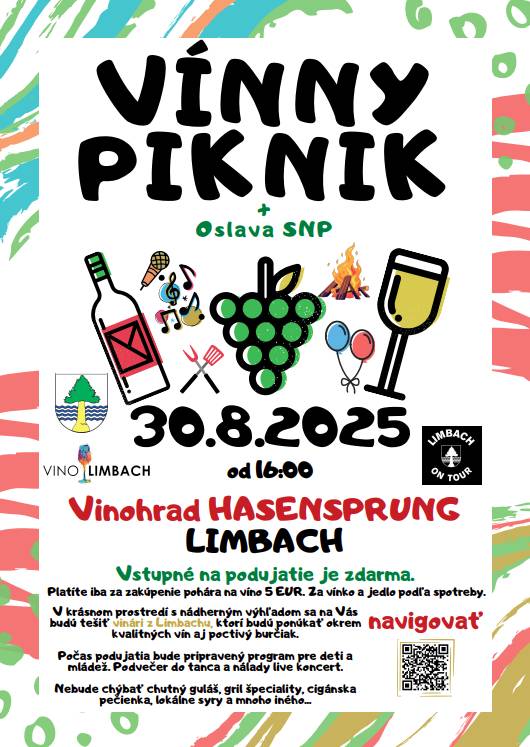 Srdečne Vás pozývame na podujatie VÍNNY PIKNIK, ktoré bude spojené s oslavou SNP. Kedy:  30.8.2025 od 16:00 do 23:00 Kde:  Vinohrad HASENSPRUNG  GPS súradnice: 48.297911, 17.218602 https://goo.gl/maps/7GcyiJrATmmtquPx5 V krásnom prostredí s nádherným výhľadom sa na Vás bude tešiť viac ako 10 vinárstiev z Limbachu, ktoré budú ponúkať okrem kvalitných vín aj poctivý burčiak. Nebude chýbať chutný guláš, gril špeciality , cigánska pečienka, zemiakové placky, výborné syry  domáce špeciality a mnoho iného... Počas podujatia bude pripravený program pre deti a mládež. Podvečer do tanca a nálady live koncert. Zapálenie Vatry     Program : 16:00-23:00 Degustácia a predaj vína 16:00-23:00 Stánky s jedlom 16:00-20:00 Skákací hrad 20:00 Zapálenie vatry 17:00-18:00 The Gnostiques 18:30-20:00 Prúdy riek 20.30-22:30 Kapela TAKTO   Zoznam vinárov: Vinárstvo Miklenčič Vinárstvo Sadloň LIMBAVIN Loczi vinárstvo z Limbachu Adam Sýkora Pivnica Foriš Pivnica Forner Víno Sivko Požgay & Hrustič Rodinné vinárstvo Mlýnek Richard Vittko Vstupné na podujatie je zdarma. Platíte iba za zakúpenie pohára na víno 5 EUR. Za vínko a jedlo podľa spotreby.   Prineste si deky, kopu priateľov a dobrú náladu. Ostatné nechajte na nás.  Tešíme sa na Vás      Združenie limbašských vinohradníkov a vinárov Limbach On Tour Obec Limbach