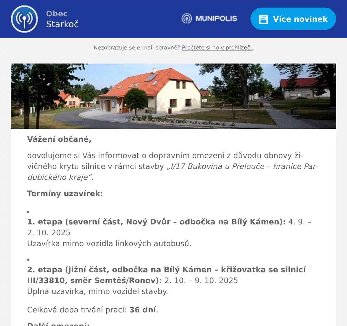 Vážení občané, dovolujeme si Vás informovat o dopravním omezení z důvodu obnovy živičného krytu silnice v rámci stavby „I/17 Bukovina u Přelouče – hranice Pardubického kraje“. Termíny uzavírek: 1. etapa (severní část, Nový Dvůr – odbočka na Bílý Kámen): 4. 9. – 2. 10. 2025Uzavírka mimo vozidla linkových autobusů.   2. etapa (jižní část, odbočka na Bílý Kámen – křižovatka se silnicí III/33810, směr Semtěš/Ronov): 2. 10. – 9. 10. 2025Úplná uzavírka, mimo vozidel stavby. Celková doba trvání prací: 36 dní. Další omezení:Od 10. 10. do 12. 12. 2025 bude probíhat částečná uzavírka s kyvadlovým provozem. Objízdné trasy (platné 4. 9. – 9. 10. 2025): Pro vozidla nad 7,5 t: Čáslav – Kutná Hora – Přelouč – Pardubice – Heřmanův Městec – zpět na I/17.   Pro vozidla do 7,5 t: Podhořany – Bousov – Ronov n. D. – Třemošnice – Vápenný Podol – Úherčice – Heřmanův Městec – zpět na I/17. Prosíme řidiče o trpělivost a zvýšenou opatrnost při jízdě v dotčených úsecích. Hezký den, obecní úřad