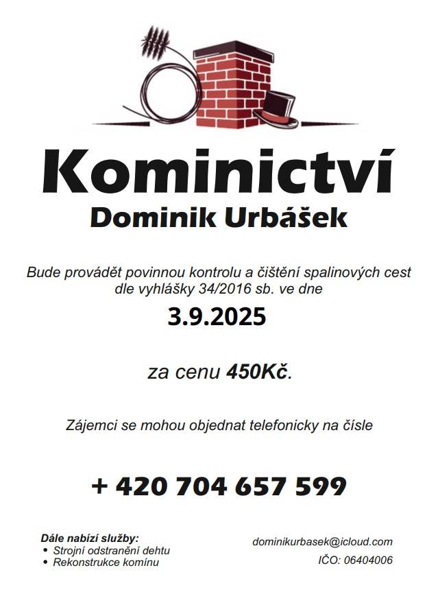 Kominictví Urbášek bude v naší obci dne 3.9.2025 provádět povinnou, každoroční kontrolu a čištění komínů a spalinových cest, od spotřebičů na pevná a plynná paliva.  Cena za čištění a kontrolu i se zprávou bude 450 Kč. Zájemci se mohou objednávat na telefonním čísle 704 657 599