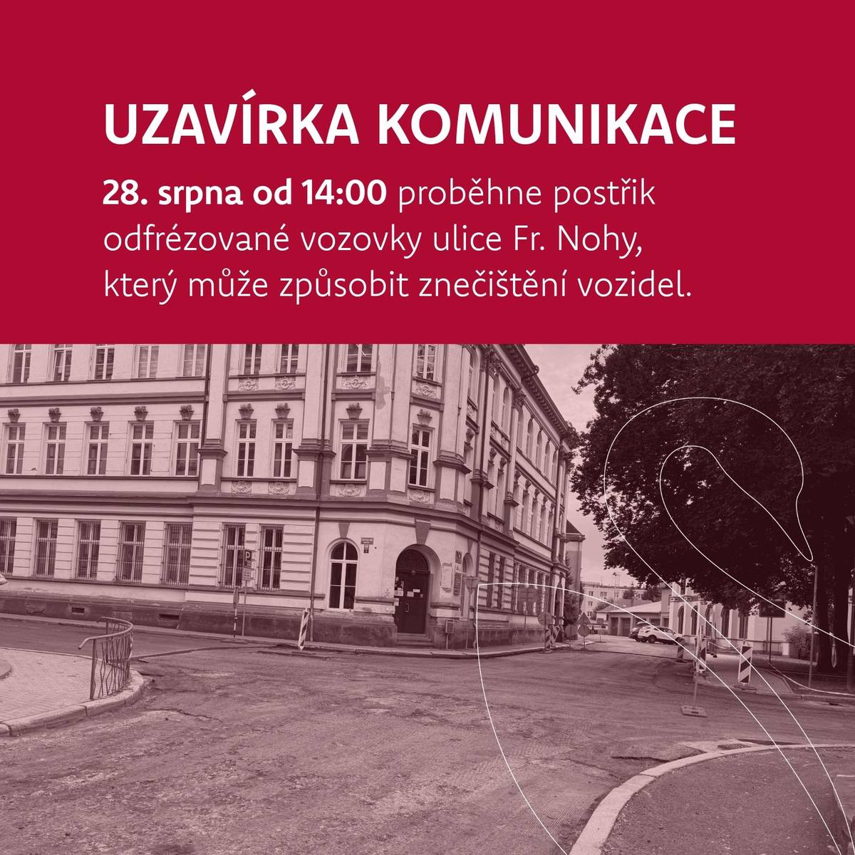 Ve čtvrtek 28. srpna od 14:00 proběhne postřik odfrézované vozovky v ulici Fr. Nohy, který může způsobit znečištění vozidel.   Místní komunikace bude po dobu prací zcela uzavřena, včetně křižovatky. Prosíme všechny řidiče o respektování dopravního značení a děkujeme za trpělivost při realizaci prací.