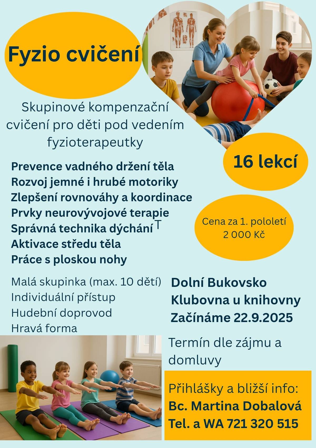 V novém školním roce se bohužel nabídka pohybových kroužků pro děti značně zúžila, ale přesto tu máme pro vás jednu novinku: Milí rodiče, milé děti, ráda bych vás pozvala na nový kroužek Fyzio cvičení, který vznikl s myšlenkou podpořit u dětír adost z pohybu a vytvořit u nich zdravý vztah k vlastnímu tělu. Cvičení kompenzuje dlouhé sezení ve škole a u PC nebo jednostrannou zátěž u malých sportovců. Mým cílem je, aby děti cvičení bavilo a postupně se stalo přirozenou součástí jejich života, čímž by si vybudovaly správné základy jako prevenci poruch pohybového aparátu v dospělosti. Cvičení bude probíhat v menších skupinkách (rozdělených dle věku) zábavnou formou, s využitím hudby, pomůcek a her. Těším se na malé cvičence! Martina Dobalová