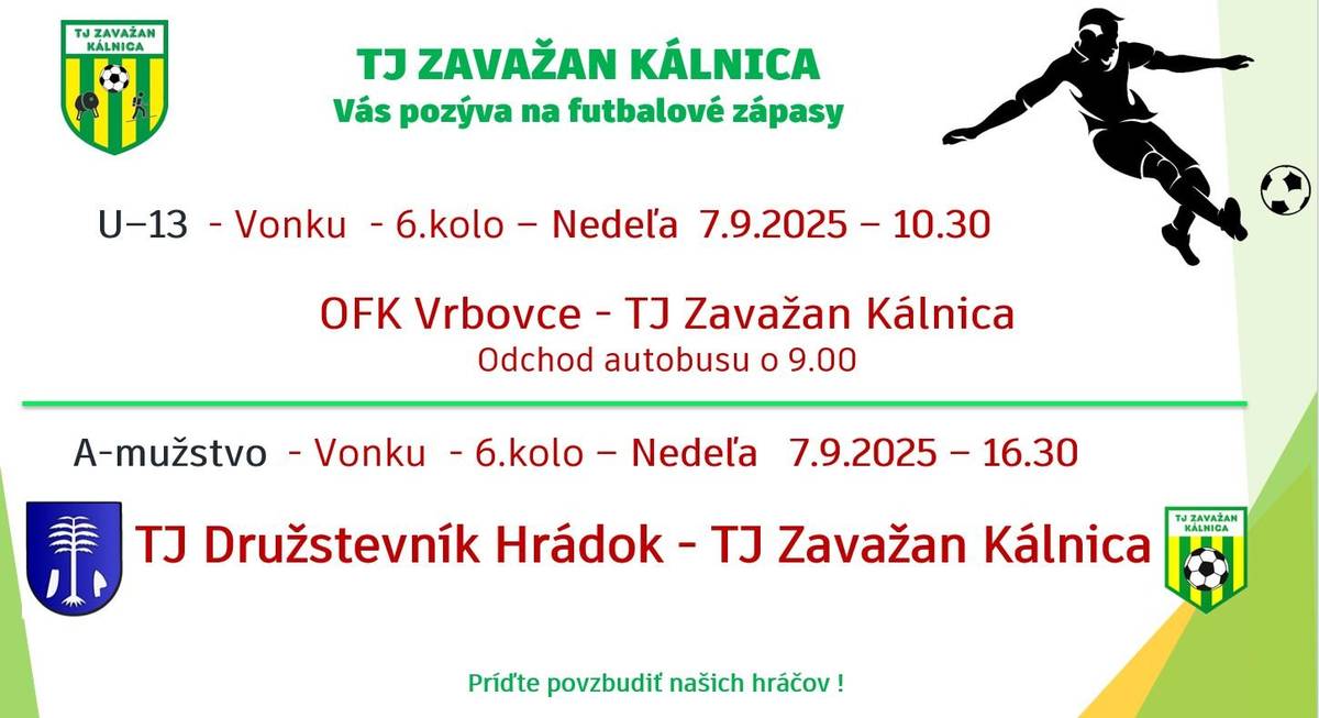 V nedeľu 7.9.2025 odcestujú naši hráči v kategórii U13 do Vrboviec, kde sa o 10:30 uskutoční majstrovský futbalový zápas medzi OFK Vrbovce a TJ Zavažan Kálnica V nedeľu 7.9.2025 odcestujú hráči A-mužstva do Hrádku, kde sa o 16:30 uskutoční  majstrovský futbalový zápas medzi TJ Družstevník Hrádok a TJ Zavažan Kálnica Príďte povzbudiť našich hráčov.