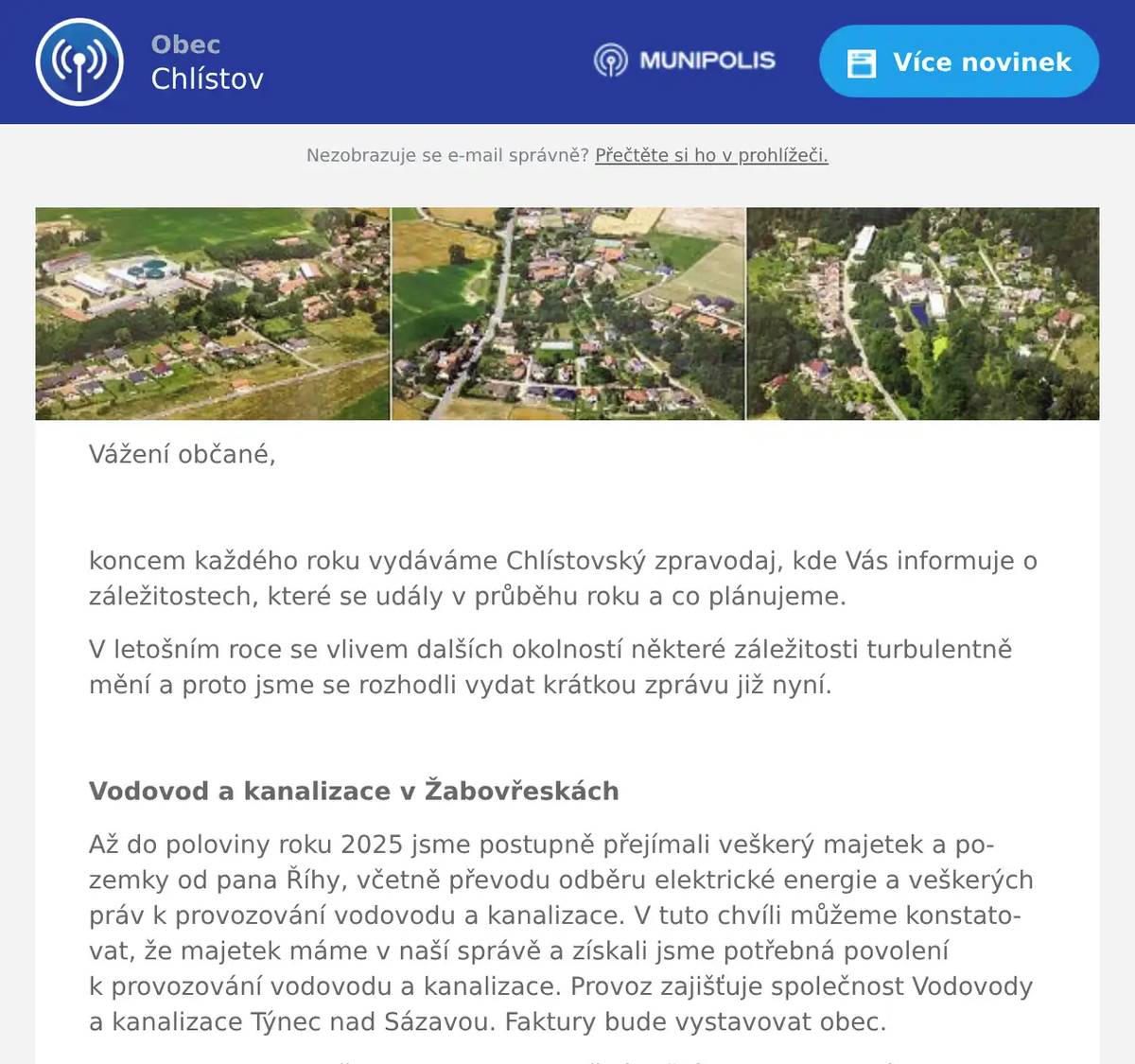 Vážení občané,  koncem každého roku vydáváme Chlístovský zpravodaj, kde Vás informuje o záležitostech, které se udály v průběhu roku a co plánujeme. V letošním roce se vlivem dalších okolností některé záležitosti turbulentně mění a proto jsme se rozhodli vydat krátkou zprávu již nyní.  Vodovod a kanalizace v Žabovřeskách Až do poloviny roku 2025 jsme postupně přejímali veškerý majetek a pozemky od pana Říhy, včetně převodu odběru elektrické energie a veškerých práv k provozování vodovodu a kanalizace. V tuto chvíli můžeme konstatovat, že majetek máme v naší správě a získali jsme potřebná povolení k provozování vodovodu a kanalizace. Provoz zajišťuje společnost Vodovody a kanalizace Týnec nad Sázavou. Faktury bude vystavovat obec. Na webu obce je složka, kde budeme každý měsíc vystavovat výsledky rozborů odpadní vody.  Vodovod V průběhu prvního pololetí jsme bohužel několikrát řešili přechlorování vody. Nebylo jednoduché na závadu přijít, až při posledním přechlorování se nám podařilo zjistit, z jakého důvodu k tomu dochází. S největší pravděpodobností se jednalo o technickou závadu na dávkovacím čerpadle, kde i přes vypnutí čerpadla docházelo vlivem podtlaku k nekontrolovatelnému nasávání chlorňanu do vody. Závadu jsme opravili a předpokládáme, že by k přechlorování již nemělo docházet. Připravujeme výměnu vodoměrů, část již máme k dispozici a postupně budeme vodoměry vyměňovat. K provozování vodovodu a kanalizace pro veřejnou potřebu je nutná z hlediska zákonných povinností i rozsáhlá dokumentace, kterou již také máme v potřebném rozsahu.   Kanalizace Dle kontrolních odběrů odpadních vod víme, že voda z čistírny je přečištěna dobře, splňuje s rezervou veškeré limity. Chtěli bychom moc poděkovat všem uživatelům kanalizace, kteří si vzali k srdci naši prosbu a žádost ohledně vhazování vlhčených ubrousků a vylévání odpadních olejů a tuků do kanalizace. Je to opravdu znát na provozu čističky.  Most přes Konopišťský potok na Racku Pro bezproblémovou rekonstrukci mostu je nutné sladit termíny mezi stavbou, O2 a ČEZem a to se bohužel zatím nedaří. Proto jsme se rozhodli odložit rekonstrukci na jaro 2026 s tím, že v průběhu podzimu a zimy vše doladíme. Do té doby ale chceme mít připravenu objízdnou trasu – tzn. opravíme cestu přes Pomněnice ještě do zimy. V tuto chvíli jsme opravili uvolněný chodníček a zábradlí pro bezpečný provoz.    Přivaděč k D3 – Václavická spojka Proběhlo několik jednání se zástupci ŘSD a projektové kanceláře, řešila se podoba a umístění křižovatky, zda bude přechod nebo podchod, umístění autobusové zastávky, osvětlení, s občany se řešila podoba ochranného valu a most přes Konopišťský potok, a další. Na webu obce je vystaveno zahájení územního řízení z Krajského úřadu Libereckého kraje, můžete na krajský úřad zasílat své připomínky. Dále jsou na webu obce k dispozici i informace k probíhajícím odkupům pozemků.  Opravy komunikace v Žabovřeskách Po intenzivním dešti počátkem června došlo v nové části Žabovřesk k poškození povrchu komunikace a přilehlého příkopu, zejména v kopci, včetně vytržení vsakovacích pásů. Zajistili jsme ihned provizorní opravu a zároveň jsme zadali poptávku na opravu nejhorších míst recyklátem. V nedávné době proběhla schůzka s projitím míst na opravu, pro vypracování nabídky. Tato komunikace ale potřebuje celkovou rekonstrukci. Proto jsme zadali projektantovi, který původní projekt navrhoval a kreslil, aby navrhl upgrade projektu na komunikace s pevným povrchem (asfalt, zámková dlažba) a jiným systémem odvodnění. Předali jsme mu i fotodokumentaci, jak dopadla část cesty po velkém dešti. Na tuto akci zkusíme najít vhodný dotační titul. Pokud bychom dotaci neobdrželi, i přesto plánujeme začít rekonstruk