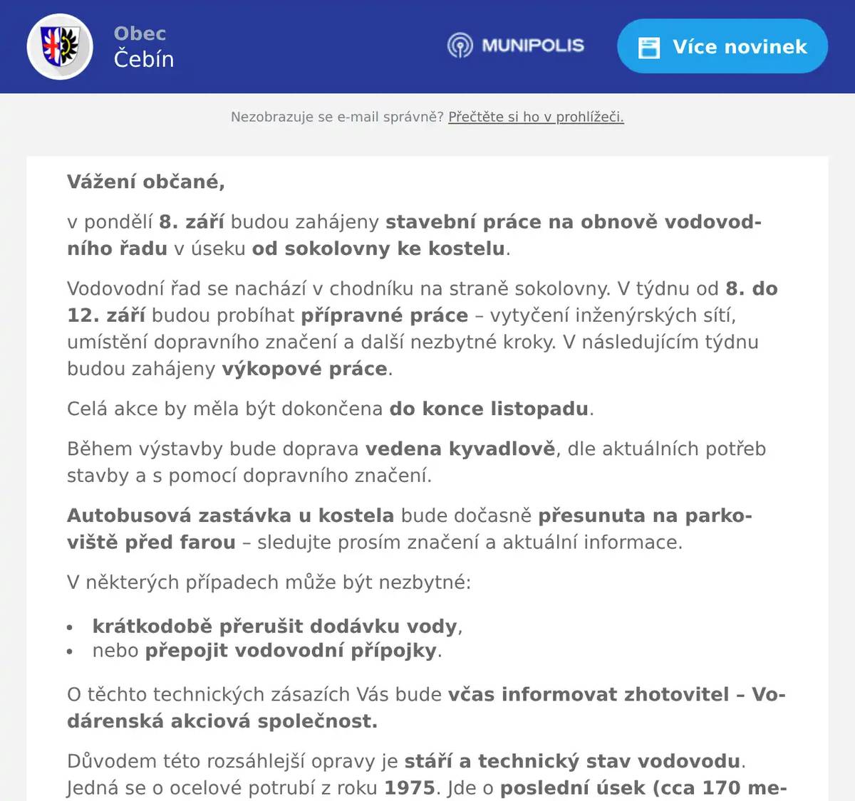 Vážení občané, v pondělí 8. září budou zahájeny stavební práce na obnově vodovodního řadu v úseku od sokolovny ke kostelu. Vodovodní řad se nachází v chodníku na straně sokolovny. V týdnu od 8. do 12. září budou probíhat přípravné práce – vytyčení inženýrských sítí, umístění dopravního značení a další nezbytné kroky. V následujícím týdnu budou zahájeny výkopové práce. Celá akce by měla být dokončena do konce listopadu. Během výstavby bude doprava vedena kyvadlově, dle aktuálních potřeb stavby a s pomocí dopravního značení. Autobusová zastávka u kostela bude dočasně přesunuta na parkoviště před farou – sledujte prosím značení a aktuální informace. V některých případech může být nezbytné: krátkodobě přerušit dodávku vody, nebo přepojit vodovodní přípojky. O těchto technických zásazích Vás bude včas informovat zhotovitel – Vodárenská akciová společnost. Důvodem této rozsáhlejší opravy je stáří a technický stav vodovodu. Jedná se o ocelové potrubí z roku 1975. Jde o poslední úsek (cca 170 metrů), který je v naší obci ještě nutné vyměnit. Omlouvám se za komplikace, které tato stavba může způsobit, a děkuji Vám za trpělivost, vstřícnost a pochopení. S úctou,Tomáš Křížstarosta obce Čebín