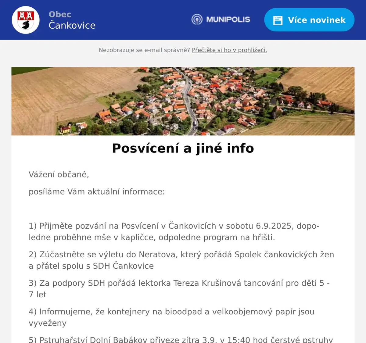 Vážení občané, posíláme Vám aktuální informace:  1) Přijměte pozvání na Posvícení v Čankovicích v sobotu 6.9.2025, dopoledne proběhne mše v kapličce, odpoledne program na hřišti. 2) Zúčastněte se výletu do Neratova, který pořádá Spolek čankovických žen a přátel spolu s SDH Čankovice 3) Za podpory SDH pořádá lektorka Tereza Krušinová tancování pro děti 5 - 7 let 4) Informujeme, že kontejnery na bioodpad a velkoobjemový papír jsou vyveženy 5) Pstruhařství Dolní Babákov přiveze zítra 3.9. v 15:40 hod čerstvé pstruhy a jiné rybí výrobky  Hezký den, OÚ Čankovice
