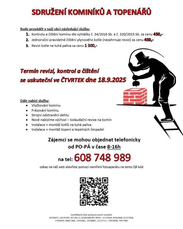 OZNÁMENÍ/ HLÁŠENÍ: Sdružení kominíků a topenářů bude provádět v naší obci ve ČTVRTEK dne 18.9. požadované kontroly a čištění komínů dle zákonu č. 34/2016 Sb. za následující ceny: Čištění komínů: 450 Kč Čištění plynových kotlů: 450 Kč Revize kotlů na tuhá paliva: 1.300 Kč Dále nabízí levné vložkování a frézování komínů, výchozí-kolaudační revize, instalace + montáž kotlů na tuhá paliva, instalace + montáž topení a tepelných čerpadel Zájemci se mohou objednat telefonicky na telefonním čísle: 608 748 989.