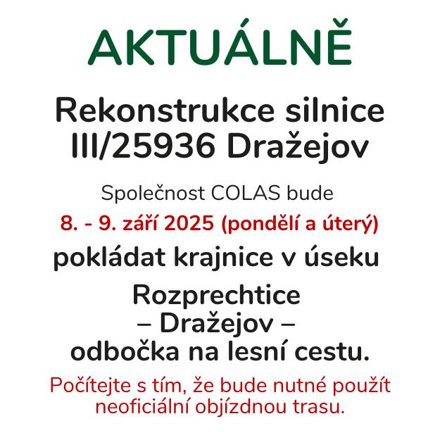 V příštích dnech dojde k pokládání krajnic v rámci rekonstrukce silnice III/25936 v úseku Rozprechtice – Dražejov - odbočka na lesní cestu. Pokládka krajnic proběhne 8. a 9. září 2025. Obyvatelé a řidiči by měli počítat s nutností využití neoficiální objízdné trasy. Prosíme všechny řidiče o trpělivost a dodržování objízdných tras, aby se minimalizovaly komplikace v dopravě.