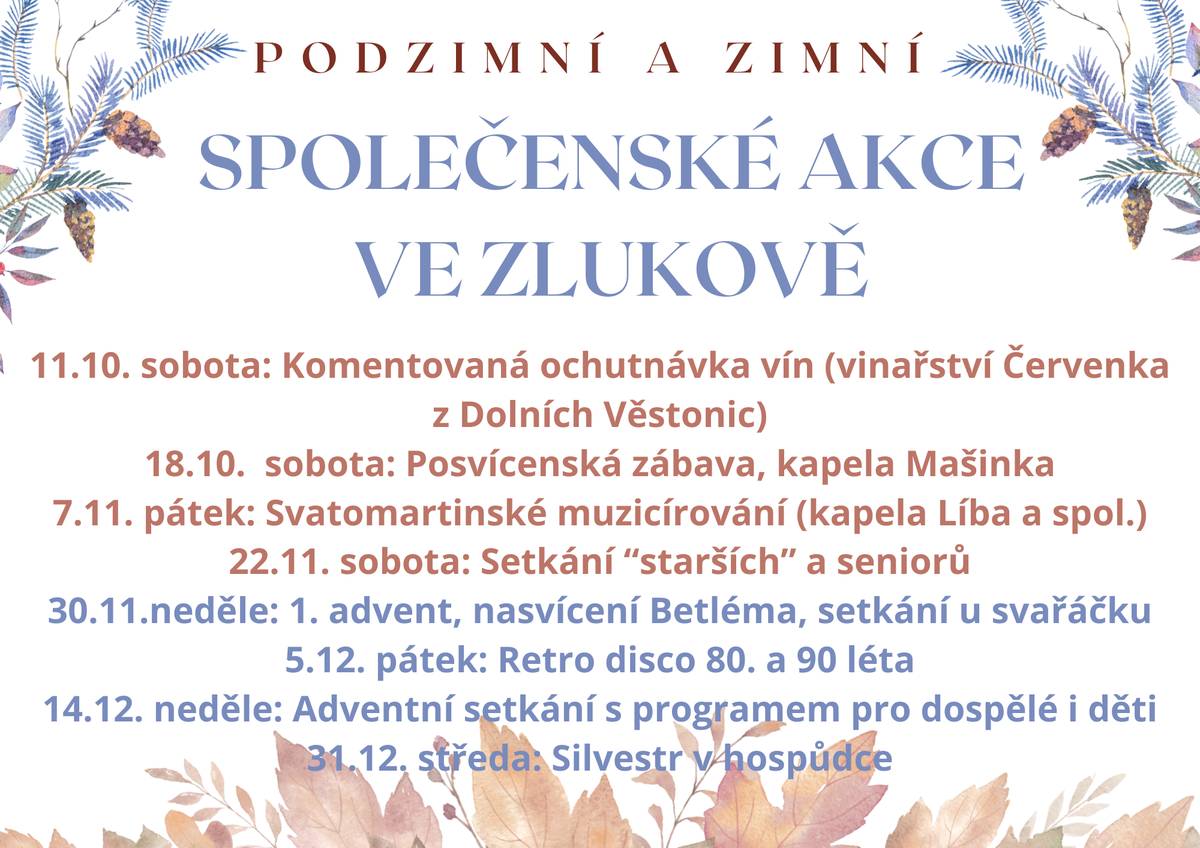 Milí spoluobčané, rádi bychom Vás srdečně pozvali na naše podzimní a zimní společenské akce, při kterých se potkáme, pobavíme a společně si užijeme hezké chvíle. Program akcí:   11. 10. (sobota) – Komentovaná ochutnávka vín (vinařství Červenka z Dolních Věstonic)   18. 10. (sobota) – Posvícenská zábava, hraje kapela Mašinka   7. 11. (pátek) – Svatomartinské muzicírování (kapela Líba a spol.)   22. 11. (sobota) – Setkání „starších“ a seniorů   30. 11. (neděle) – 1. advent: nasvícení Betléma a setkání u svařáčku   5. 12. (pátek) – Retro disco ve stylu 80. a 90. let   14. 12. (neděle) – Adventní setkání s programem pro děti i dospělé  31.12. (středa) - Silvestr   Přijďte mezi nás – na chvíli se zastavit, zazpívat si, zatancovat nebo si jen popovídat u dobrého vína či svařáčku. Těšíme se na Vás! Zlukovská hospůdka a obec Zlukov