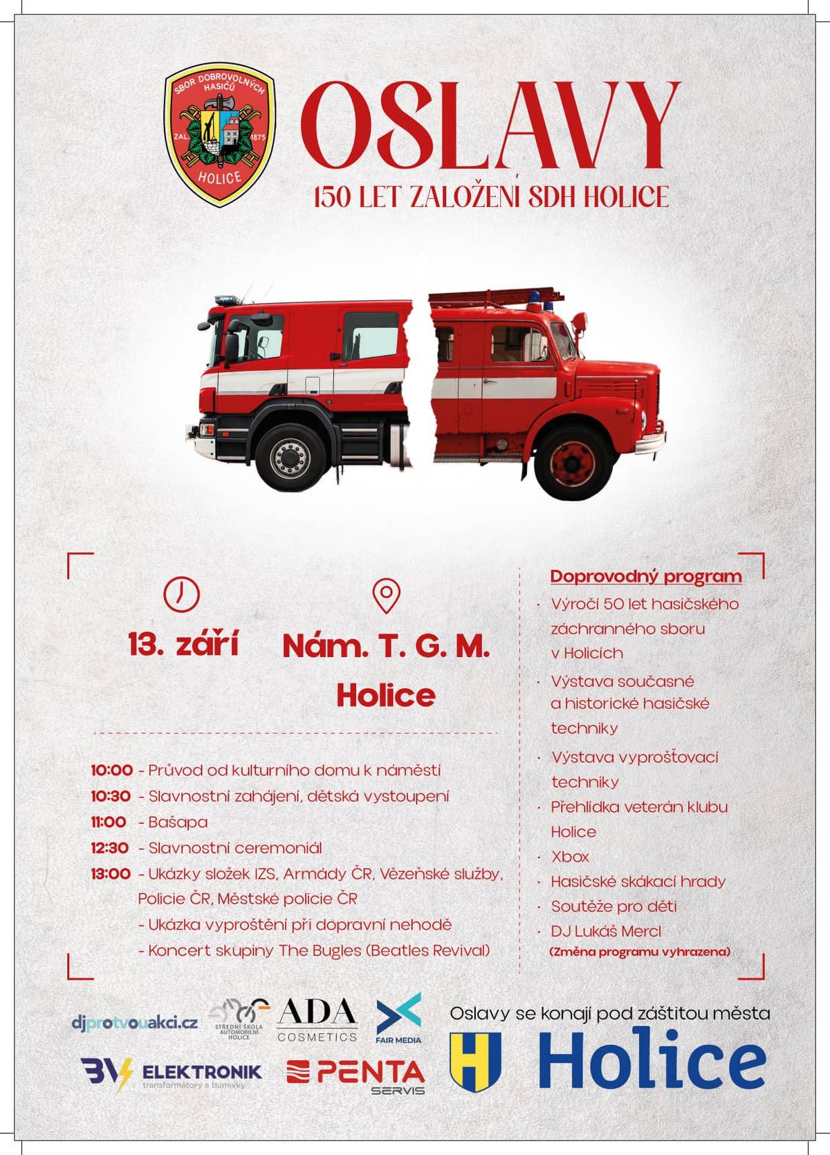 Vážení spoluobčané, Sbor dobrovolných hasičů Holice vás srdečně zve na oslavu významného jubilea – 150. výročí svého založení. Slavnostní program začne v sobotu 13. září, kdy v 10 hodin vyjde od kulturního domu slavnostní průvod směrem na náměstí T. G. Masaryka. Na náměstí vás čeká bohatý celodenní program plný zajímavých ukázek a vystoupení. Součástí oslav budou prezentace složek Integrovaného záchranného systému, Armády České republiky, Policie ČR, Vězeňské služby a městské policie. Nebude chybět ani atraktivní ukázka vyproštění při dopravní nehodě. Těšit se můžete i na hudební vystoupení skupin Bašapa a The Bugles.