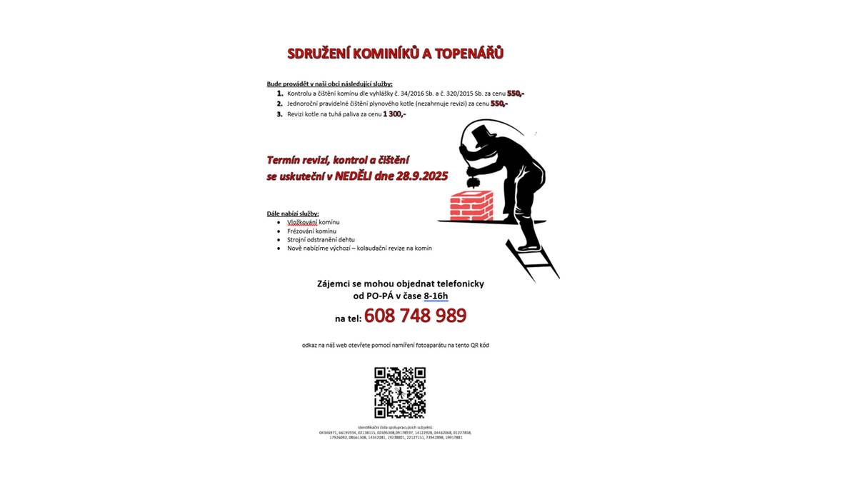 SDRUŽENÍ KOMINÍKŮ A TOPENÁŘŮ Bude provádět v naši obci následující služby:  Kontrolu a čištění komínu dle vyhlášky č. 34/2016 Sb. a č. 320/2015 Sb. za cenu 550,- Jednoroční pravidelné čištění plynového kotle (nezahrnuje revizi) za cenu 550,- Revizi kotle na tuhá paliva za cenu 1 300,-                   Termín revizí, kontrol a čištění  se uskuteční v NEDĚLI dne 28.9.2025     Dále nabízí služby:   Vložkování komínu Frézování komínu Strojní odstranění dehtu Nově nabízíme výchozí – kolaudační revize na komín             Zájemci se mohou objednat telefonicky  od PO-PÁ v čase 8-16h  na tel: 608 748 989