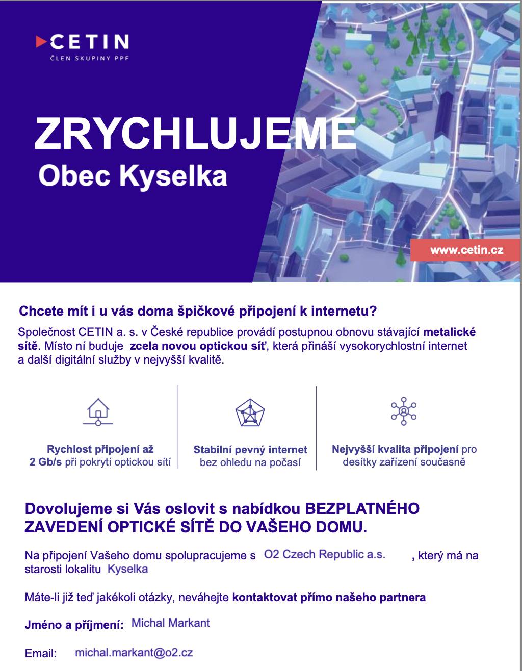 V naší obci startuje projekt modernizace internetové sítě, který realizuje společnost CETIN a.s. ve spolupráci s O2 Czech Republic a.s. Do 272 domů a bytů v Kyselce bude zaveden optický kabel. Zřízení přípojky je zcela ZDARMA – obyvatel se podpisem souhlasu k ničemu nezavazuje a není povinen začít hned využívat internetové služby. Výhodou je rychlé a stabilní připojení (rychlost až 2 Gb/s), možnost digitální televize ve vysoké kvalitě a síť připravená na budoucí potřeby domácností. Jak bude postup probíhat: V nadcházejících dnech budou jednotlivé domy a rodiny osobně navštěvovat zástupci O2, kteří vysvětlí výhody modernizace a zodpoví veškeré dotazy. V případě zájmu obyvatel podepíší jednoduchý souhlas s přípojkou optického vlákna a GDPR. Instalace přípojky je zdarma. Občan se nezavazuje k okamžitému využívání internetu od O2. Po vyhodnocení zájmu bude provedena výstavba optické sítě. Kontaktní osoba pro dotazy: Michal Markant – O2 specialista optické sítěE-mail: michal.markant@o2.czTel.: +420 607 172 292