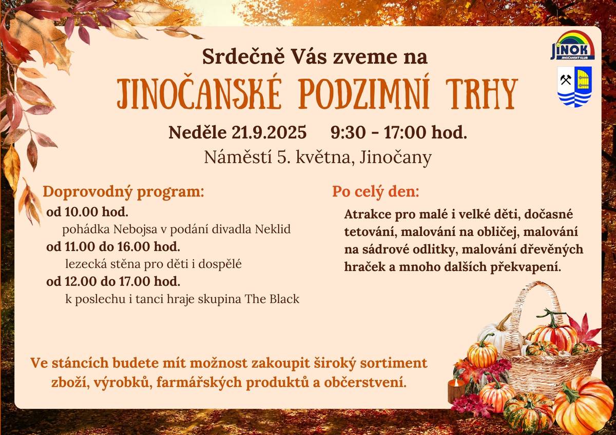 Srdečně Vás zveme na JINOČANSKÉ PODZIMNÍ TRHY, které se uskuteční v neděli 21.9.2025 od 9:30 do 17:00 hodin na Náměstí 5. května Program: 10:00 pohádka Nebojsa v podání divadla Neklid 11:00-16:00 lezecká stěna pro děti i dospělé 12:00 - 17:00 k poslechu i tanci hraje skupina The Black Po celý den budou atrakce pro malé i velké děti, dočasné tetování, malování na obličej, malování na sádrové odlitky, malování dřevěných hraček a mnoho dalších překvapení. Ve stáncích budete mít možnost zakoupit široký sortiment zboží, výrobků, farmářských produktů a občerstvení