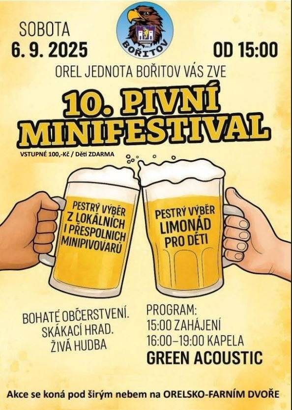 Orel jednota Bořitov srdečně zve všechny na tradiční 10. PIVNÍ MINIFESTIVAL.  Akce proběhne v sobotu 6. 9. 2025 od 15 hodin v areálu Orlovny. Těšit se můžete na více než 6 vzorků lokálních i přespolních pivovarů. Na čep připravujeme např. pivní speciály z pivovarů: Vísky, Dolní Lhota, Žďárná, Sentice, Benešov atd. Pro děti bude připravena degustace limonád a skákací hrad. K poslechu a tanci zahraje od 16 hodin skupina GREEN ACOUSTIC. Vstupné 100,- Kč / děti zdarma. Bohaté občerstvení zajištěno. Těšíme se na Vaši účast!