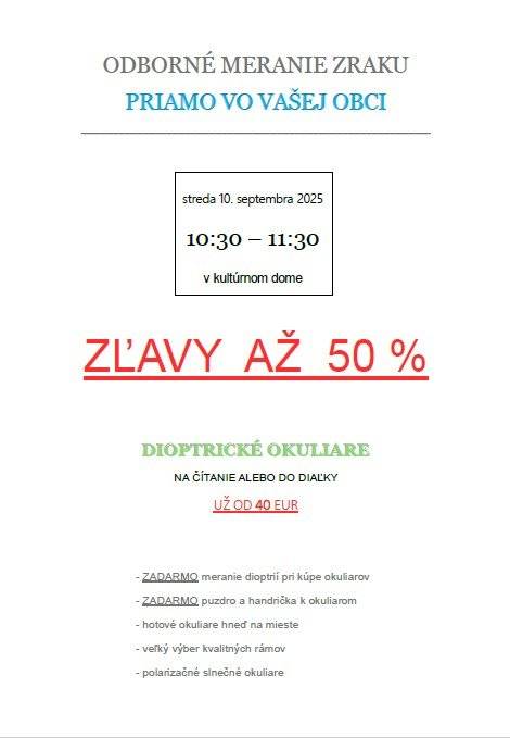 Vážení občania, v stredu 10. septembra príde do našej obce očný optik. Predaj dioptrických okuliarov a odborné meranie zraku sa bude konať v stredu od 10:30 do 11:30 v kultúrnom dome vo Svadobke. V ponuke sú kvalitné dioptrické okuliare na čítanie a do diaľky už od 40 eur a tiež slnečné okuliare s najvyššou ochranou proti slnečnému žiareniu. Okuliare netreba objednávať, dajú sa kúpiť hneď na mieste so zľavou až do 50%.