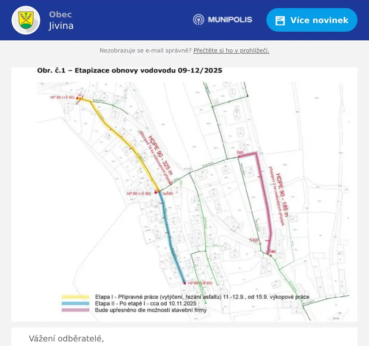 Vážení odběratelé,V obci Jivina plánuje společnost Vodovody a kanalizace Beroun a.s. postupnou obnovu vodovodních řadů. V období 09-12/2025 proběhne 1.etapa této obnovy v harmonogramu dle obr. č.1. Společnost VAK Beroun provede na své náklady obnovu hlavního vodovodního řadu vč. úsekových uzávěrů, hydrantů, kalníků a vzdušníků. Na náklady VAK Beroun bude provedena také výměna přípojkových odboček s hlavním přípojkovým uzavíracím šoupátkem. Je však nanejvýš vhodné současně provést i obnovu vodovodních přípojek vlastněných vlastníky napojených nemovitostí. Pokud tak již nebylo učiněno v inulosti. Budoucí obnova technicky dožité přípojky v novém živičném povrchu bude pro vlastníky přípojky velice nákladná, navíc s povinností obnovy povrchu v daleko větším rozsahu. Pokud je přípojka provedena z materiálu (ocel, litina, olovo, pozink nebo staršího typu plastového potrubí), je nevyhovující současným technickým a hygienickým požadavkům. Z tohoto důvodu si Vás dovolujeme vyzvat ke kontaktování zástupce naší společnosti p. Miroslava Kebrleho, +420 311 512 318, miroslav.kebrle@vakberoun.cz k prověření aktuálního stavu vaší přípojky, zejména materiálu. Bude-li přípojka shledána jako technicky nevyhovující, kontaktujte zástupce společnosti, provádějící obnovu vodovodu a přípojek, společnost ESTA spol. s r.o. Kladno p. Jiřího Hurta, mobil 602 208 066 pro domluvení podmínek výměny přípojky tak, aby proběhla bez problémů a dodávka vody byla omezena na co nejkratší dobu.Jsme si vědomi, že tato neplánovaná akce Vám může způsobit kromě technických i finanční potíže. Proto pro tento případ navrhujeme upravenou cenu ve výši 2.850,- Kč bez DPH za jeden metr vaší přípojky. Cena zahrnuje veškeré náklady, tedy výkopové práce, dodávku a montáž přípojky, obsyp pískem a hutněný zásyp apod. Délka rekonstruované přípojky odpovídá délce přípojky od uličního uzávěru k vodoměru, zkrácené o 1 m délky, kterou hradí VAK Beroun v rámci výměny hlavního uzávěru (viz příklad na obr. č.1). Pokud by okamžitá investice přesahovala Vaše současné finanční možnosti, nabízíme Vám možnost dojednat s naší společností úhradu výměny přípojky měsíčním splátkovým kalendářem na dobu dvou let. V případě dotazů na jiné řešení, nebo potřeby jiného technického charakteru se obraťte prosím na technický úsek (Ing. Josef Mareš, 311 747 138 nebo technicka.kancelar@vakberoun.cz). Děkujeme za pochopení a za spolupráci Za Vodovody a kanalizace Beroun, a.s.Ing. Roman Badintechnický ředitel