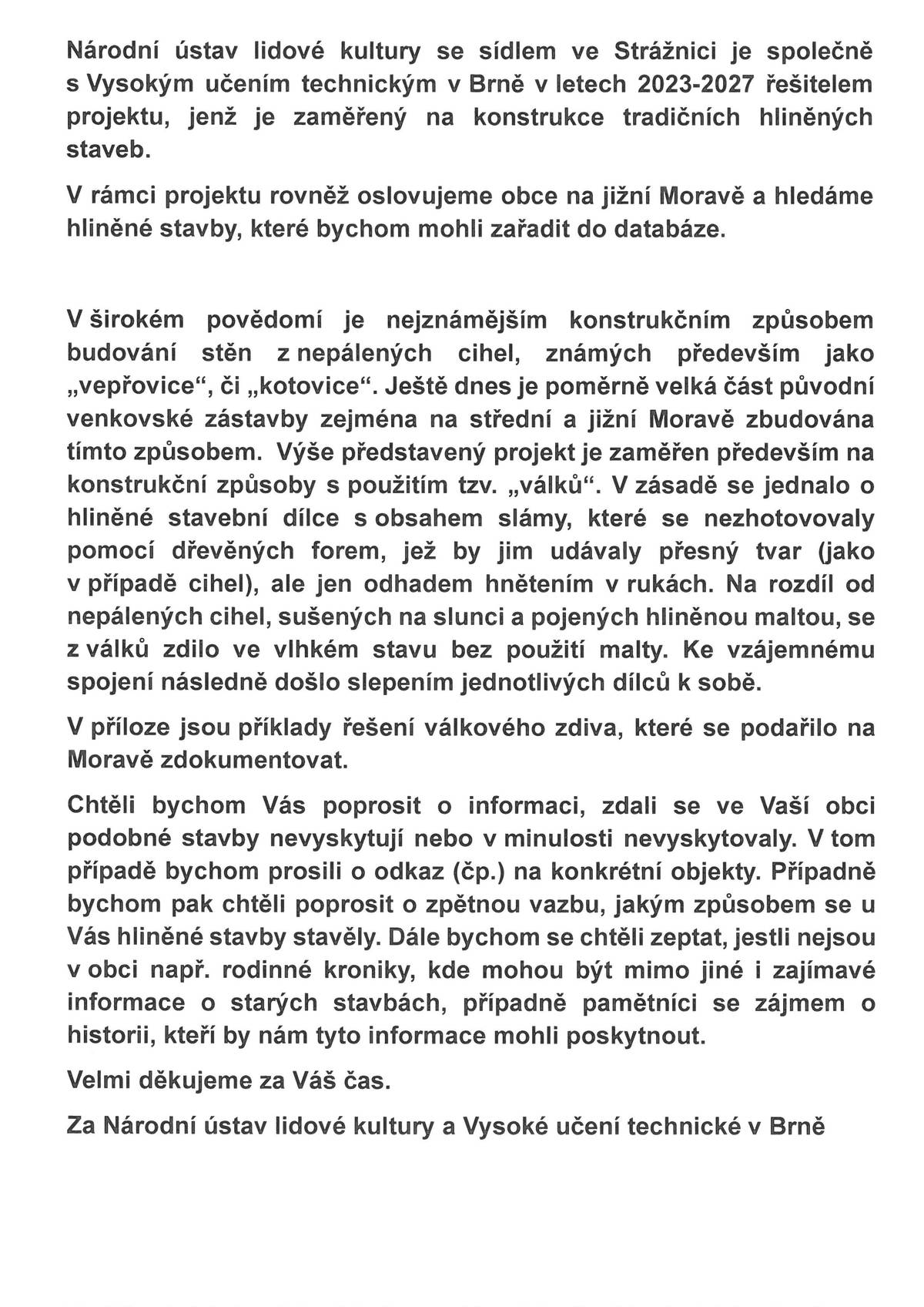 Národní ústav lidové kultury se sídlem ve Strážnici je společně s Vysokým učením technickým v Brně v letech 2023-2027 řešitelem projektu, jenž je zaměřený na konstrukce tradičních hliněných staveb.  V širokém povědomí je nejznámějším konstrukčním způsobem budování stěn z nepálených cihel, známých především jako „vepřovice“, či „kotovice“. Ještě dnes je poměrně velká část původní venkovské zástavby zejména na střední a jižní Moravě zbudována tímto způsobem.  Výše představený projekt je zaměřen především na konstrukční způsoby s použitím tzv. „válků“. V zásadě se jednalo o hliněné stavební dílce s obsahem slámy, které se nezhotovovaly pomocí dřevěných forem, jež by jim udávaly přesný tvar (jako v případě cihel), ale jen odhadem hnětením v rukách. Na rozdíl od nepálených cihel, sušených na slunci a pojených hliněnou maltou, se z válků zdilo ve vlhkém stavu bez použití malty. Ke vzájemnému spojení následně došlo slepením jednotlivých dílců k sobě.  Chtěli bychom Vás poprosit o informaci, zdali se ve Vaší obci podobné stavby nevyskytují nebo v minulosti nevyskytovaly. V tom případě bychom prosili o odkaz (čp.) na konkrétní objekty. Případně bychom pak chtěli poprosit o zpětnou vazbu, jakým způsobem se u Vás hliněné stavby stavěly. Dále bychom se chtěli zeptat, jestli nejsou v obci např. rodinné kroniky, kde mohou být mimo jiné i zajímavé informace o starých stavbách, případně pamětníci se zájmem o historii, kteří by nám tyto informace mohli poskytnout.