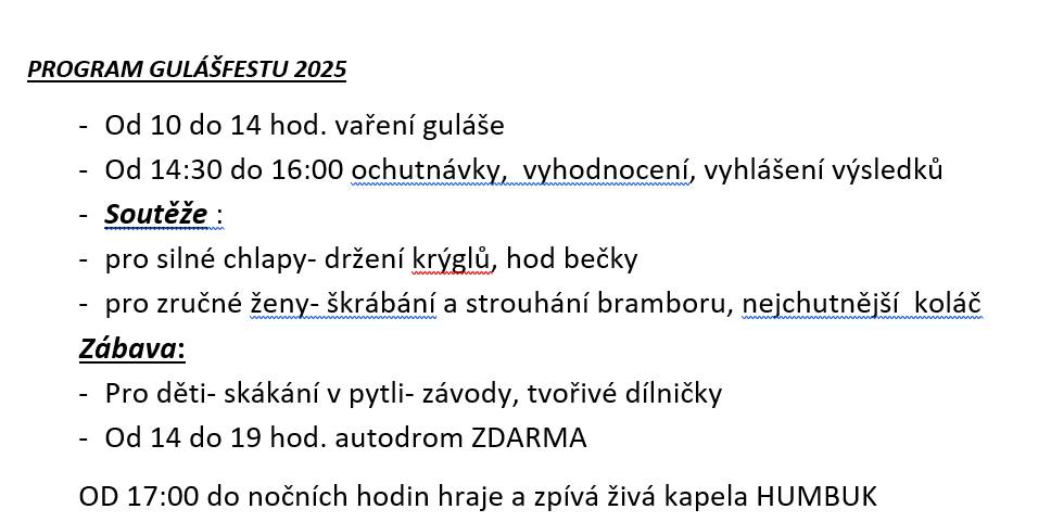 PROGRAM GULÁŠFESTU 2025  - Od 10 do 14 hod. vaření guláše  - Od 14:30 do 16:00 ochutnávky,  vyhodnocení Soutěže :pro silné chlapy- držení krýglů, hod bečky   pro zručné ženy- škrábání a strouhání bramboru, nejchutnější  koláč   Zábava:   - Pro děti- skákání, tvořivé dílničky