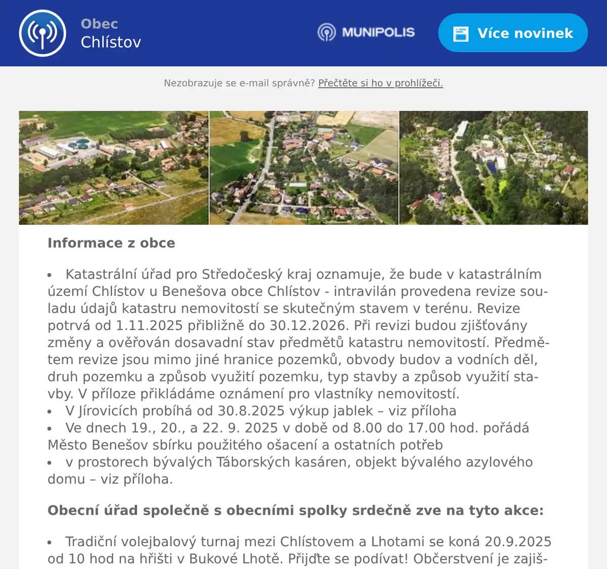 Informace z obce Katastrální úřad pro Středočeský kraj oznamuje, že bude v katastrálním území Chlístov u Benešova obce Chlístov - intravilán provedena revize souladu údajů katastru nemovitostí se skutečným stavem v terénu. Revize potrvá od 1.11.2025 přibližně do 30.12.2026. Při revizi budou zjišťovány změny a ověřován dosavadní stav předmětů katastru nemovitostí. Předmětem revize jsou mimo jiné hranice pozemků, obvody budov a vodních děl, druh pozemku a způsob využití pozemku, typ stavby a způsob využití stavby. V příloze přikládáme oznámení pro vlastníky nemovitostí. V Jírovicích probíhá od 30.8.2025 výkup jablek – viz příloha Ve dnech 19., 20., a 22. 9. 2025 v době od 8.00 do 17.00 hod. pořádá Město Benešov sbírku použitého ošacení a ostatních potřeb v prostorech bývalých Táborských kasáren, objekt bývalého azylového domu – viz příloha. Obecní úřad společně s obecními spolky srdečně zve na tyto akce: Tradiční volejbalový turnaj mezi Chlístovem a Lhotami se koná 20.9.2025 od 10 hod na hřišti v Bukové Lhotě. Přijďte se podívat! Občerstvení je zajištěno! (viz příloha) V sobotu 20.9.2025 od 18 hodin bude ve Staré škole na Chlístově posezení při hudbě (nejen jazz). V neděli 21.9.2025 od 10 hod přivítáme ve Staré škole na Chlístově nové občánky. V pátek 26.9. 2025 od 19 hod uvádí divadelní uskupení BANDA z Bystřice ve škole na Chlístově anekdotu Rozvod. 