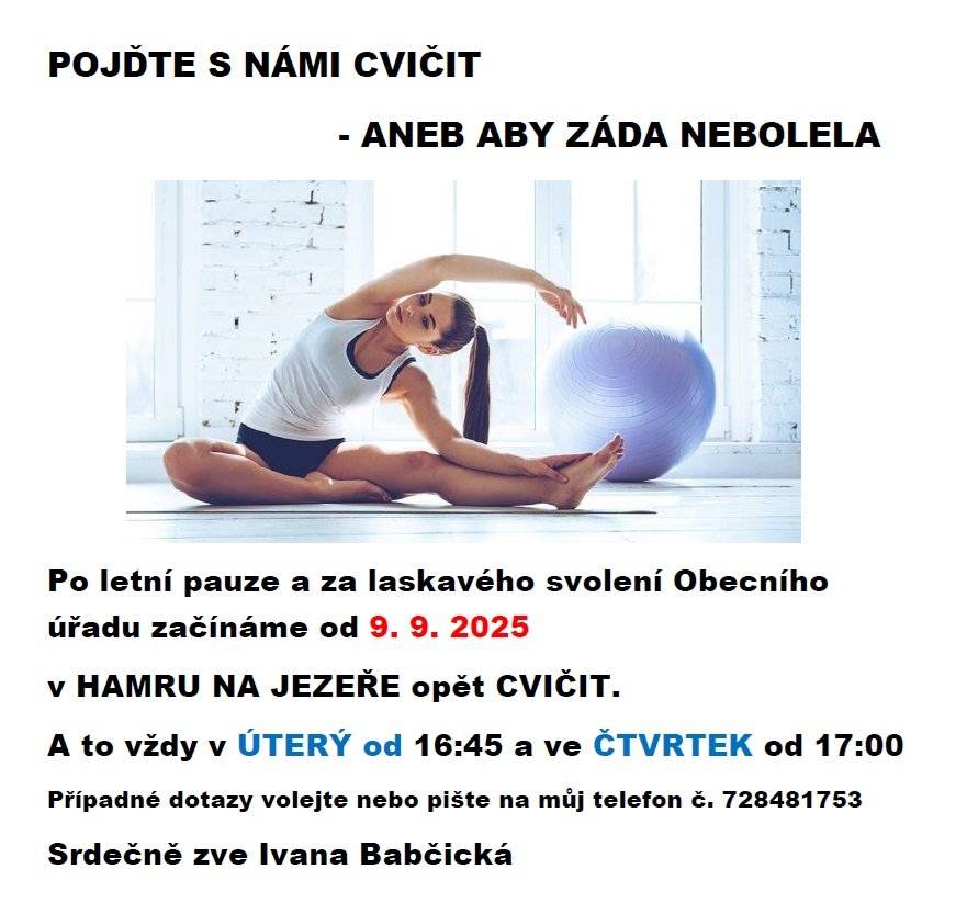 POJĎTE S NÁMI CVIČIT - ANEB ABY ZÁDA NEBOLELA Po letní pauze a za laskavého svolení Obecního úřadu začínáme od 9. 9. 2025 v HAMRU NA JEZEŘE opět CVIČIT.  A to vždy v ÚTERÝ od 16:45 a ve ČTVRTEK od 17:00  Případné dotazy volejte nebo pište na můj telefon č. 728481753  Srdečně zve Ivana Babčická