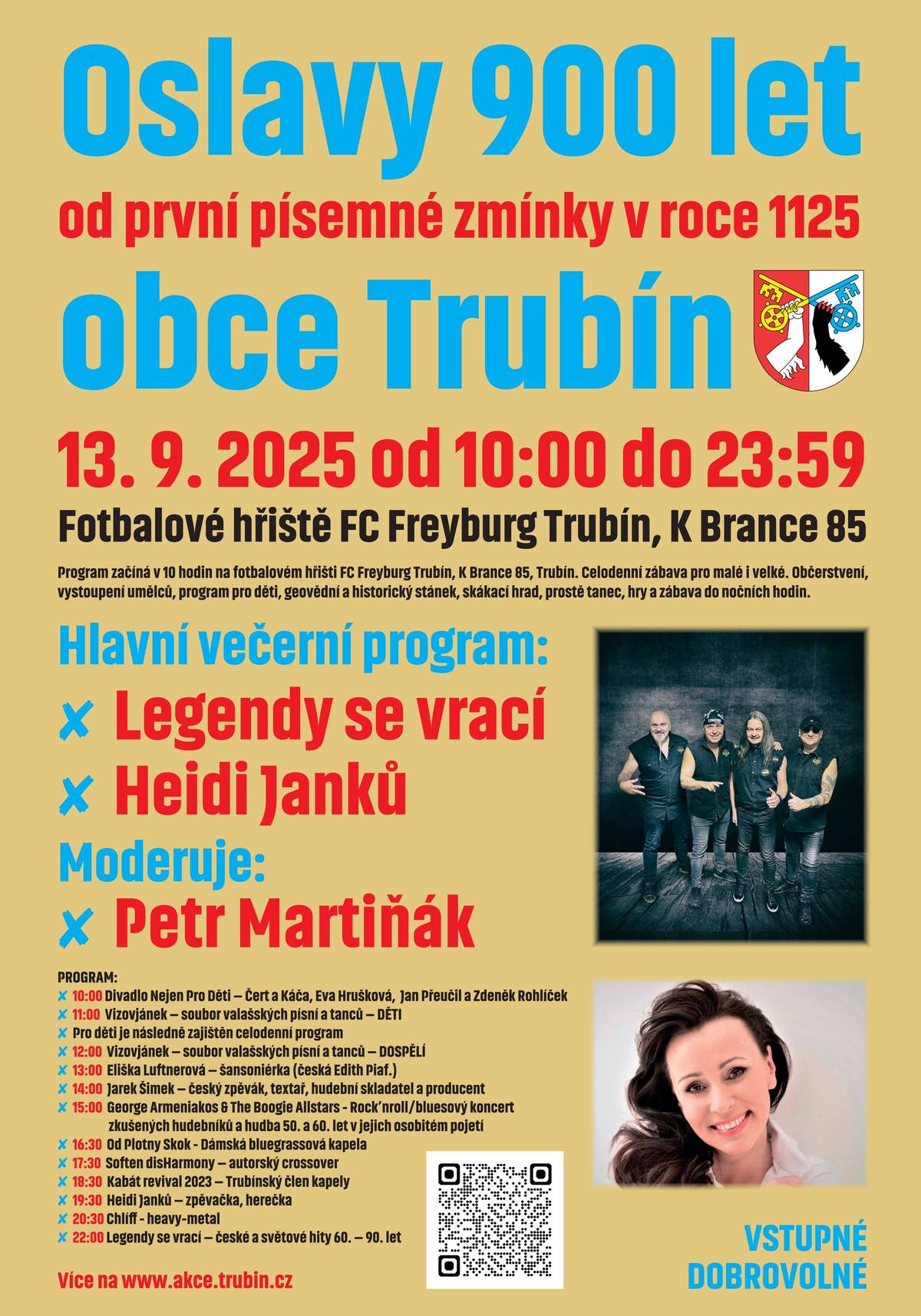 13. 9. 2025 od 10:00 do 23:59 Fotbalové hrište FC Freyburg Trubín, K Brance 85 Program zacíná v 10 hodin na fotbalovém hrišti FC Freyburg Trubín, K Brance 85, Trubín. Celodenní zábava pro malé i velké. Obcerstvení, vystoupení umelcu, program pro deti, geovední a historický stánek, skákací hrad, proste tanec, hry a zábava do nocních hodin. Hlavní vecerní program: ✘ Legendy se vrací ✘ Heidi Janku Moderuje: ✘ Petr Martinák PROGRAM: ✘ 10:00 Divadlo Nejen Pro Deti – Cert a Káca, Eva Hrušková, Jan Preucil a Zdenek Rohlícek ✘ 11:00 Vizovjánek – soubor valašských písní a tancu – DETI ✘ Pro deti je následne zajišten celodenní program ✘ 12:00 Vizovjánek – soubor valašských písní a tancu – DOSPELÍ ✘ 13:00 Eliška Luftnerová – šansoniérka (ceská Edith Piaf.) ✘ 14:00 Jarek Šimek – ceský zpevák, textar, hudební skladatel a producent ✘ 15:00 George Armeniakos & The Boogie Allstars - Rock’nroll/bluesový koncert zkušených hudebníku a hudba 50. a 60. let v jejich osobitém pojetí ✘ 16:30 Od Plotny Skok - Dámská bluegrassová kapela ✘ 17:30 Soften disHarmony – autorský crossover ✘ 18:30 Kabát revival 2023 – Trubínský clen kapely ✘ 19:30 Heidi Janku – zpevacka, herecka ✘ 20:30 Chlí - heavy-metal ✘ 22:00 Legendy se vrací – ceské a svetové hity 60. – 90. let Více na www.akce.trubin.cz VSTUPNÉ DOBROVOLNÉ