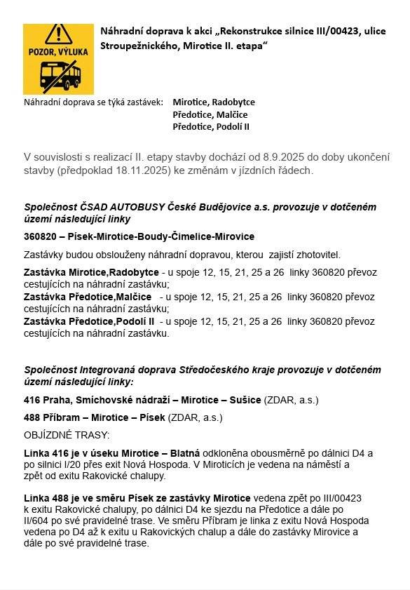 V souvislosti s realizací II. etapy stavby „Rekonstrukce silnice III/00423, ulice Stroupežnického, Mirotice dochází od 8.9.2025 do doby ukončení stavby (předpoklad 18.11.2025) ke změnám v jízdních řádech.  Náhradní doprava se týká zastávek: Mirotice,Radobytce Předotice, Malčice Předotice, Podolí II Detailní informace v přiložených dokumentech nebo na webových stránkách obce. V případě nejasností kontaktujte dopravce. Kontaktní osoba dopravce: Holub Ladislav +420770 195 685 Vorlíčková Helena +420 771 261 326 Keclík Josef +420 724 003 566