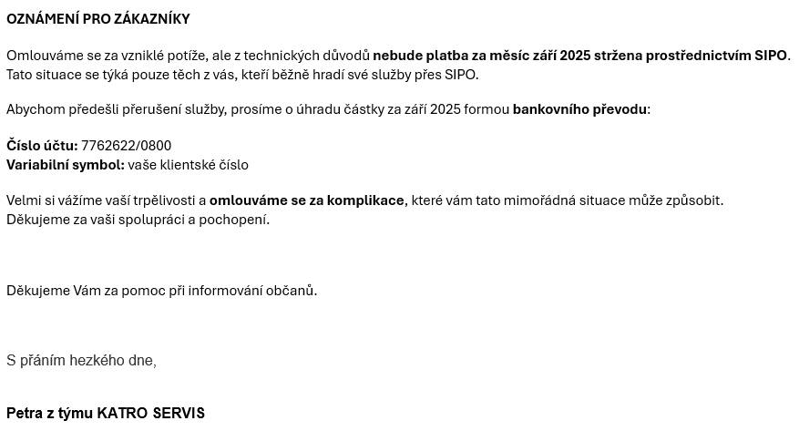 Z technických důvodů nebude platba za měsíc září 2025 stržena prostřednictvím SIPO.Tato situace se týká pouze těch z vás, kteří běžně hradí své služby přes SIPO. Prosíme o úhradu částky za září 2025 formou bankovního převodu.  Číslo účtu: 7762622/0800  Variabilní symbol: vaše klientské číslo