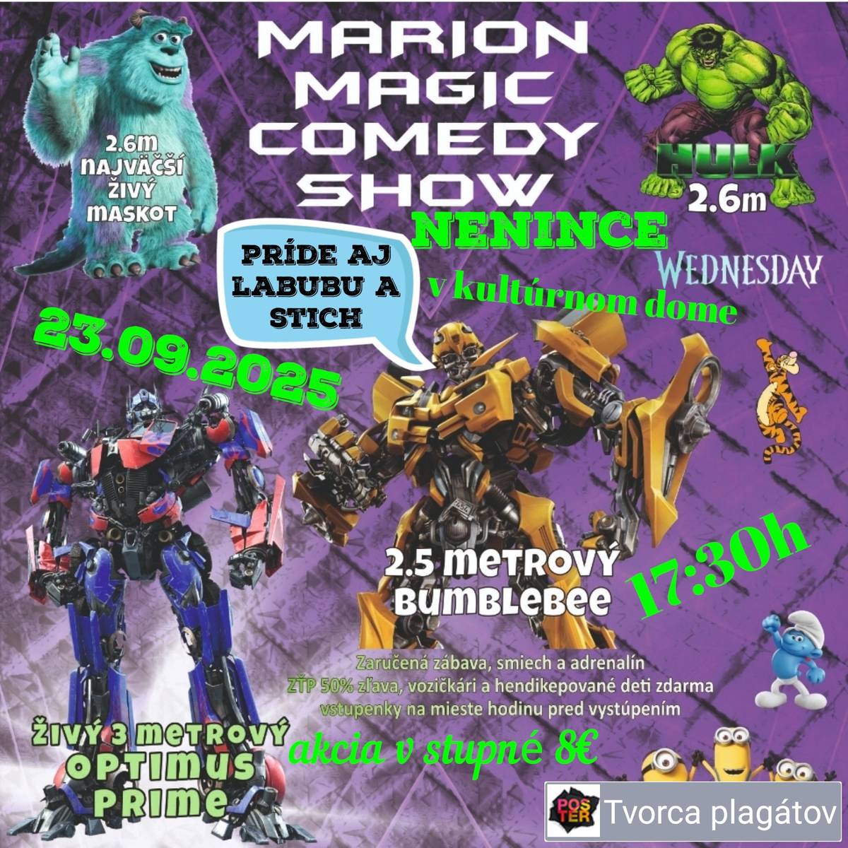 Egy eddig soha nem látott show. A legnagyobb interaktív program az egész családnak. A műsorban profi illuzionisták és bűvészek lépnek fel. Európa legfiatalabb bűvészei is fellépnek, és lesz tűzshow is. Meglátogatnak minket a leghíresebb mesefigurák, Minyon, Tigris, Lolka, Freddy, Hupikék Törp, Mickey, és bemutatkoznak Szlovákia legnagyobb élő kabalái is. A hatalmas Saliven és Hulk életnagyságban. Gyere el és nézd meg a Transformers Bumblebee autobotot, és Wednesdayt. Garantált szórakozás és nevetés vár rád. Belépődíj 8euró. Egészségkárosultak kártyájával rendelkezőknek 50% kedvezmény, kerekesszékeseknek és fogyatékkal élő gyermekeknek ingyenes a belépés. Predstavenie aké tu ešte nikdy nebolo. Najväčší interaktívny program pre celú rodinu. V programe vystúpia profesionálny iluzionisti, kúzelníci. Predstavia sa i najmladšie kúzelníčky v Európe a nebude chýbať ani ohnivá show. Zavítajú k nám najznámejšie rozprávkové postavičke Mimoň, Tigrik, Lolka, Fredy, Šmolko, Mickey a predstavia sa najväčší živí maskoti na Slovensku. Obrovskí Saliven a Hulk v životnej veľkosti. Príďte sa pozrieť na autobota Transformers bumbleebe a tešiť sa môžete aj na Wednesday. Čaká Vás zaručená zábava a smiech. Vstupné 8eur. S kartou ZŤP 50% zľava, vozičkári a hendikepované deti zdarma.