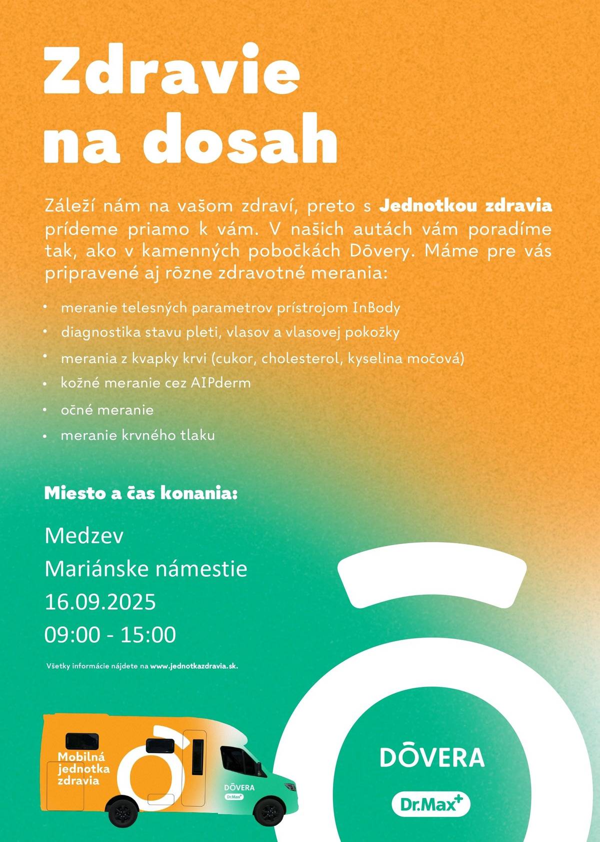 Zdravie na dosah Záleží nám na vašom zdraví, preto s Jednotkou zdravia prídeme priamo k vám. V našich autách vám poradíme tak, ako v kamenných pobočkách Dôvery. Máme pre vás pripravené aj rôzne zdravotné merania: • meranie telesných parametrov prístrojom InBody • diagnostika stavu pleti, vlasov a vlasovej pokožky • merania z kvapky krvi (cukor, cholesterol, kyselina močová) • kožné meranie cez AIPderm • očné meranie • meranie krvného tlaku Miesto a čas merania: Medzev Mariánske námestie 16.09.2025 09:00 - 15:00