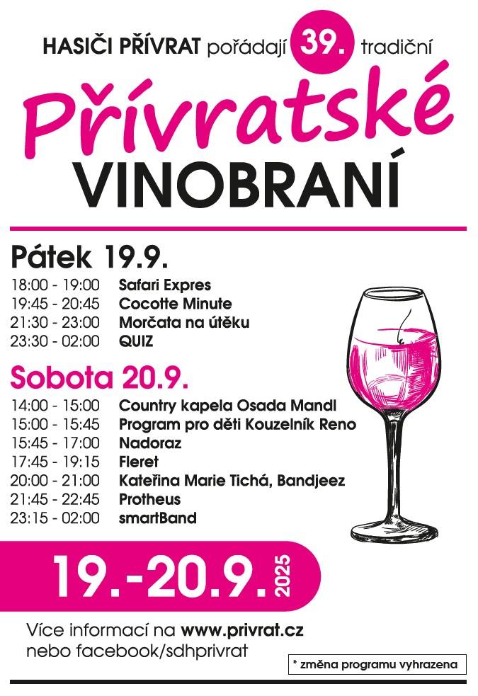 39. Přívratské vinobraní 19. - 20. září 2025   pátek 19.9. koncert skupin od 18 h Safari Expres rock  Cocotte Minute crossover / Praha cocotteminute.org  Morčata na útěku aggro-jazz / Brno morcatanauteku.cz  Quiz rock zábava / Dolní Čermná facebook/quizaci     sobota 20.9. kulturní odpoledne na návsi od 14 h Osada Mandl country Nadoraz swing-rock / Hradec Králové nadoraz.cz Fleret folk-rock / Vizovice fleretmusic.cz  Kateřina Marie Tichá & Bandjeez folk-indie / Praha katerinamarieticha.cz  P r o t h e u s experimental-metal / Praha protheus.cz  smartBand rock zábava / Jezbořice   Změna programu vyhrazena!!!     více o akci ZDE  vstupenky: v předprodeji ZDE   ***   událost fb ZDE Koná se za každého počasí - areál částečně zastřešen Po oba dny odrůdová bílá i červená vína, burčák, pivo, limo, tradiční bramboráky (i se zelím a uzeným), kuřata na roštu, vepřová grilovaná krkovička, sekaná, klobásky a uzené z udírny, trdelníky... a tak dále, a tak dále...  Přívratští hasiči se těší na Vaši návštěvu!
