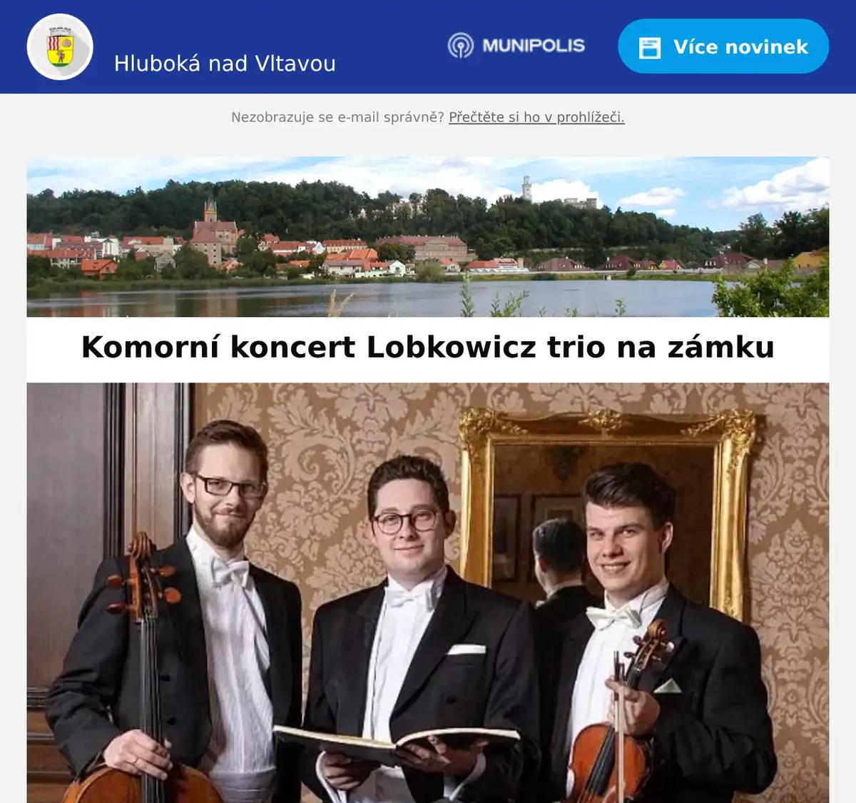 Milí spoluobčané, zveme vás na komorní koncert Lobkowicz trio, který se uskuteční ve čtvrtek 18. 9. 2025 od 20:00 hodin ve velké jídelně Státního zámku Hluboká nad Vltavou. Účinkují:Jan Mráček - houslista a koncertní mistr České filharmonieIvan Vokáč - violoncellista a koncertní mistr violoncell České filharmonieLukáš Klánský - klavírista a dirigent V České republice se Lobkowicz Trio představilo na festivalech Pražské jaro, Dvořákova Praha, Janáčkův Máj, EuroArt Praha, Pardubické hudební jaro; rozhlasovým posluchačům pak v rámci Studia Live Českého Rozhlasu. Diváckého ohlasu se však triu dostává i v zahraničí, například v Rakousku, Německu, Itálii či USA. Na zámku Hluboká vystoupí jako součást kulturního programu projektu Národního památkového ústavu VLTAVA slavná & splavná. zde více Státní zámek HlubokáBezručova 142373 41 Hluboká nad Vltavou +420 387 843 911hluboka@npu.czwww.zamek-hluboka.eu