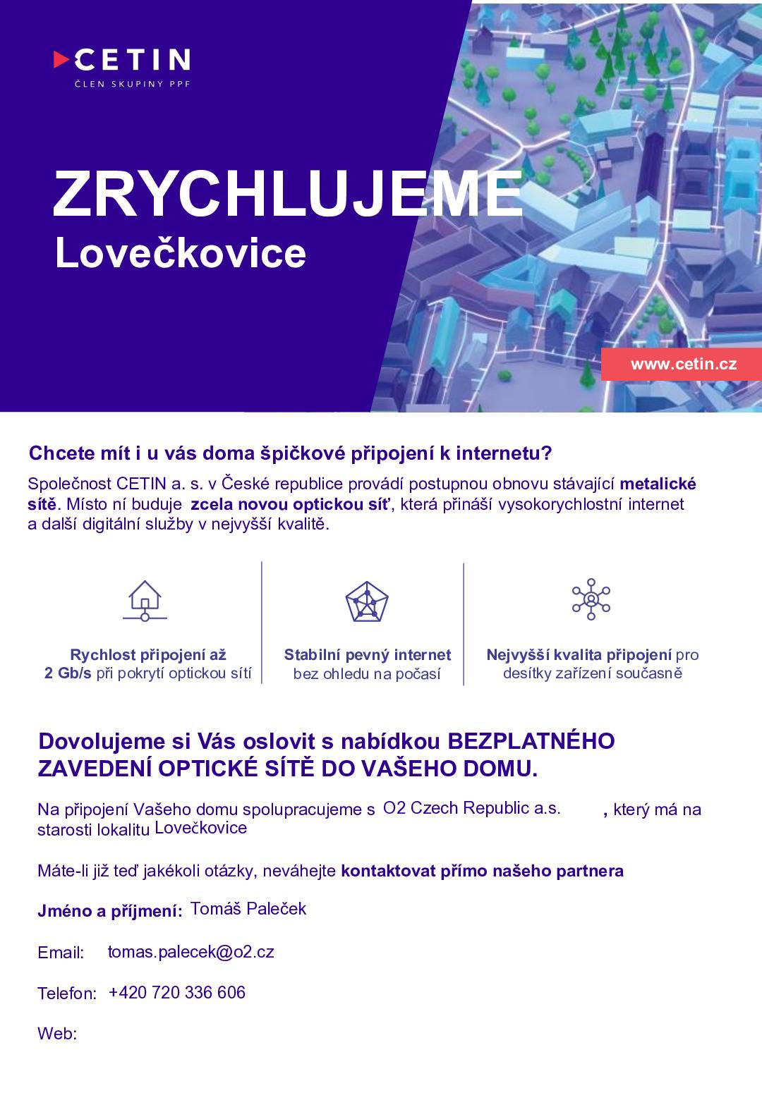 Obec Lovečkovice informuje občany, že se po naší obci (pouze v Lovečkovicích) od 17.09.2025 bude pohybovat pracovník společnosti O2 (spolupracovník CETINU - Tomáš Paleček), který bude po jednotlivých vlastnících nemovitostí žádat souhlas s realizací OPTICKÉ PŘÍPOJKY. Jedná se o nový technologický pokrok v naší obci, který zrychlý a zmodernizuje datové připojení. Obec Lovečkovice doporučuje všem vlastníkům, aby s přípojkou souhlasili. Jedná se o bezplatné připojení, které nyní můžete, ale nemusíte využít. Pokud se nyní nebude chtít někdo připojit, pozdější přípojení nemusí být buď možné a nebo bude zpoplatněno vysokými částkami. Přípojka se bude realizovat pouze za předpokladu svobodného rozhodnutí vlastníka nemovitosti. Součástí návštěvy pracovníka bude i formulář Souhlas se zpracováním osobních údajů GDPR pro potřeby společnosti O2, aby společnost mohla vlastníkovi oznámit, že síť je již aktivní a zároveň udělala nabídku na jejich služby. Opět se jedná o svobodné rozhodnutí vlastníka nemovitosti. Tato modernizace je součástí celorepublikového zlepšení datové sítě. Náhled dokumentů k podpisu naleznete v aplikaci Munipolis, na úřední desce obce Lovečkovice a na FB stránkách. Doporučujeme se s dokumenty řádně seznámit.