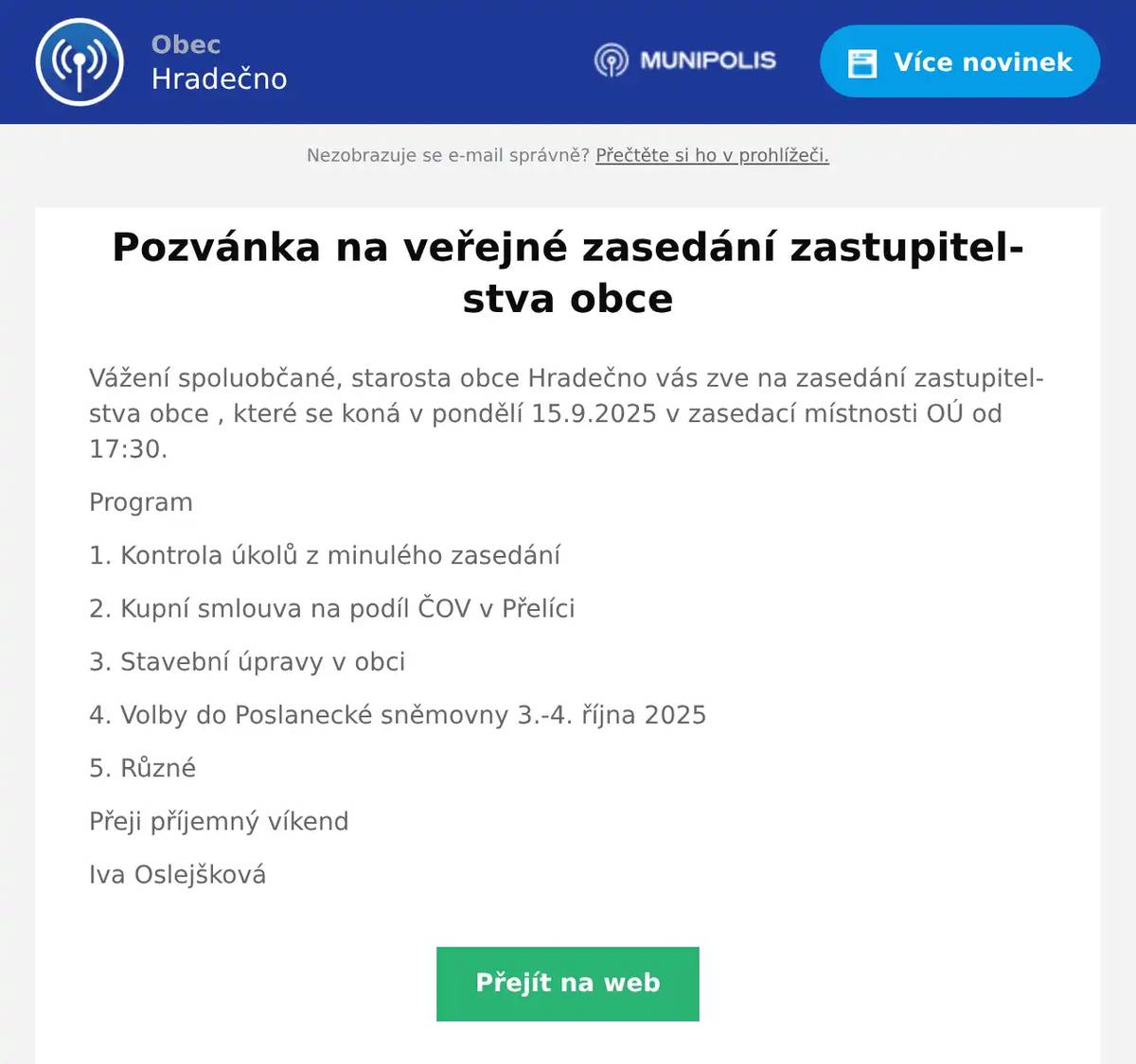 Vážení spoluobčané, starosta obce Hradečno vás zve na zasedání zastupitelstva obce , které se koná v pondělí 15.9.2025 v zasedací místnosti OÚ od 17:30. Program 1. Kontrola úkolů z minulého zasedání 2. Kupní smlouva na podíl ČOV v Přelíci 3. Stavební úpravy v obci 4. Volby do Poslanecké sněmovny 3.-4. října 2025 5. Různé Přeji příjemný víkend Iva Oslejšková