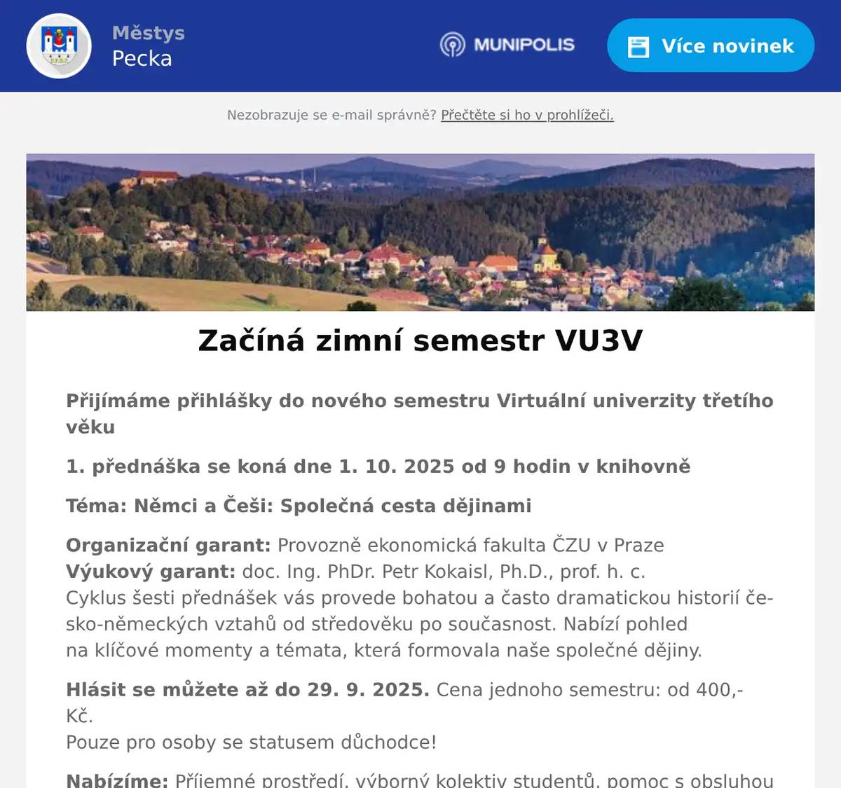 Přijímáme přihlášky do nového semestru Virtuální univerzity třetího věku 1. přednáška se koná dne 1. 10. 2025 od 9 hodin v knihovně Téma: Němci a Češi: Společná cesta dějinami Organizační garant: Provozně ekonomická fakulta ČZU v PrazeVýukový garant: doc. Ing. PhDr. Petr Kokaisl, Ph.D., prof. h. c.Cyklus šesti přednášek vás provede bohatou a často dramatickou historií česko-německých vztahů od středověku po současnost. Nabízí pohled na klíčové momenty a témata, která formovala naše společné dějiny. Hlásit se můžete až do 29. 9. 2025. Cena jednoho semestru: od 400,- Kč.Pouze pro osoby se statusem důchodce! Nabízíme: Příjemné prostředí, výborný kolektiv studentů, pomoc s obsluhou počítače, tisk sylabů zdarma, malé občerstvení při každé návštěvě přednášky, osvědčení o absolvování semestru. Neváhejte si spolu s námi rozšířit obzory, trávit plnohodnotně volný čas, dosáhnout většího pocitu sebeúcty a úspěšnosti u rodiny a přátel a využijte možnosti pravidelně se setkávat s ostatními účastníky stejné generace v příjemném prostředí knihovny. Více o univerzitě najdete zde 