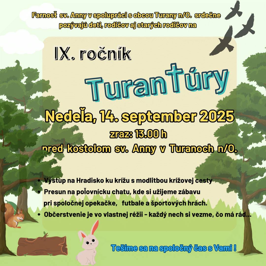 Srdečne pozývame všetkých občanov, priaznivcov, rodákov, deti, rodičov a starých rodičov na  IX. ročník TuranTúry, ktorý je organizovaný pod záštitou Farnosti sv. Anny a obce Turany nad Ondavou. KEDY? 14. 09. 2025 /nedeľa/ ZRAZ: 13.00 h pred kostolom sv. Anny v Turanoch n/O.   Termín môže byť zmenený/zrušený v prípade nepriaznivého počasia.  Viac informácií nájdete na priloženom plagáte.
