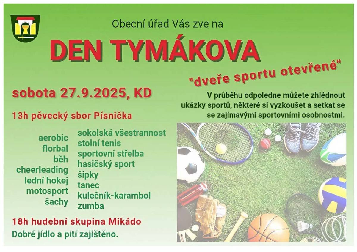 Asi všichni víte, že u nás se opravdu dost hodně sportuje! :-) Že tady a v nejbližším okolí žije pár opravdu výborných sportovců!Tak jsme pro letošní Den Tymákova zvolili právě tento směr a téma! Přijďte si vyzkoušet některé sporty, popovídat si s našimi sportovci, shlédnout medaile, diplomy a ocenění, prolézt a vyzkoušet sportovní auta, zkusit s hasiči sportovní útok a samozřejmě se setkat se sousedy a přáteli v příjemném prostředí našeho Kulturního domu. Celou dobu bude skvělé jídlo a pití z Tymákovské hospůdky, káva jako obvykle od Radka Skutka a dobroty k ní od "paní Koláčkové" Königsmarkové. Po sportovním odpoledni večer zahraje k tanci a poslechu jako loni kapela Mikádo! Moc se těšíme na setkání! Za kulturní komisi zvu já, Vaše starostka :-)