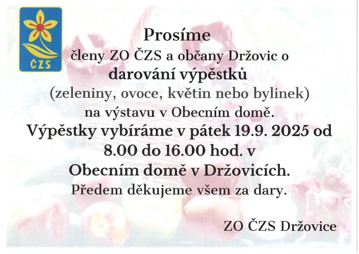ZO ČZS Držovice prosí členy a občany Držovic o darování výpěstků na výstavu pořádanou v Obecním domě. Výpěstky se vybírají v pátek 19. 9. 2025 od 8:00 do 16:00 hodin v Obecním domě v Držovicích. Za případné dary předem děkujeme.