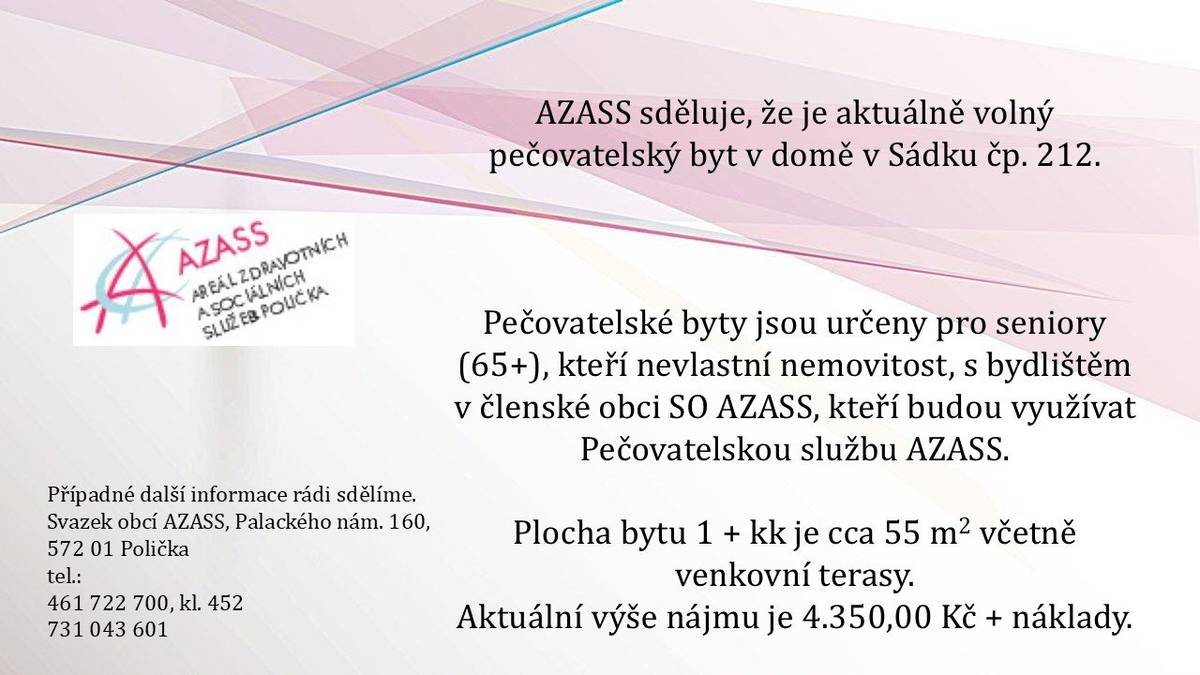 AZASS sděluje, že je aktuálně volný pečovatelský byt v domě v Sádku čp. 212.  Pečovatelské byty jsou určeny pro seniory (65+), kteří nevlastní nemovitost, s bydlištěm v členské obci SO AZASS, kteří budou využívat Pečovatelskou službu AZASS. Plocha bytu 1 + kk je cca 55 m2 včetně venkovní terasy.  Aktuální výše nájmu je 4.350,00 Kč + náklady. Případné další informace rádi sdělíme. Svazek obcí AZASS, Palackého nám. 160, 572 01 Polička tel.: 461 722 700, kl. 452, 731 043 601