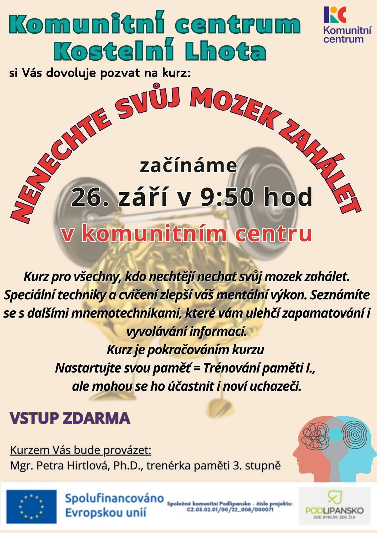 Komunitní centrum Kostelní Lhota si vás dovoluje pozvat na kurz  Trénování paměti,  který je určen pro všechny, kdo nechtějí nechat svůj mozek zahálet. Speciální techniky a cvičení vám pomohou zlepšit mentální výkon a seznámíte se s mnemotechnikami, které vám usnadní zapamatování a vyvolávání informací. Jedná se o pokračování kurzu Trénování paměti I., ale mohou se ho zúčastnit i noví uchazeči. Termín prvního setkání: 26. září v 9:50 hod.  Místo: Komunitní centrum v Kostelní Lhotě  Vstup: ZDARMA  Kurz se skládá ze sedmi dvouhodinových setkání, celkový rozsah kurzu je 14 hodin. Účastníci kurzu obdrží osvědčení o jeho absolvování. Maximální kapacita kurzu je 15 osob. Kurzem vás bude provázet Mgr. Petra Hirtlová, Ph.D., trenérka paměti 3. stupně. Termíny dalších setkání:   31. 10. 2025    28. 11. 2025    12. 12. 2025    9. 1. 2026    23. 1. 2026    6. 2. 2026    Pro více informací můžete kontaktovat paní Květu Šlemínovou na e-mailové adrese knihovna@kostelni-lhota.cz nebo na telefonním čísle +420 605 819 942.