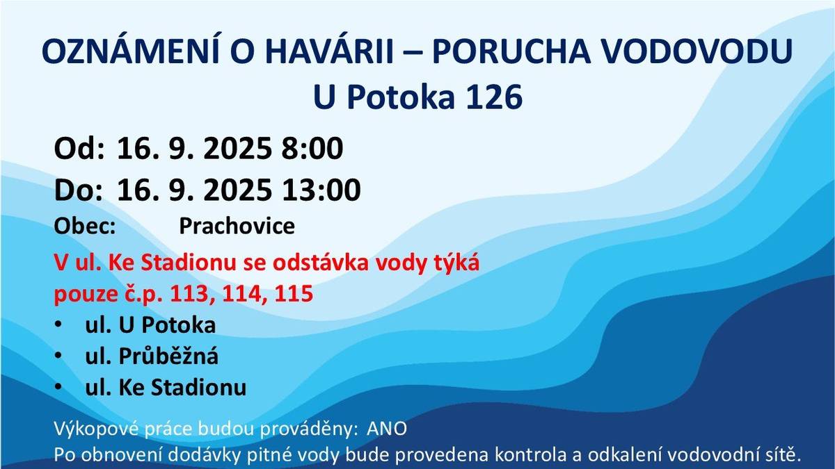 Oznámení o havárii   Prachovice U Potoka 126 oprava poruchy vodovodu   Od: 16. 9. 2025 8:00 Do: 16. 9. 2025 13:00 Obec: Prachovice     Důvod přerušení: Oprava havárie vodovodního řadu   Náhradní zásobování: Přistavené cisternové kontejnery   Poznámka: V ul. Ke Stadionu se odstávka vody týká pouze č.p. 113, 114, 115     Výkopové práce budou prováděny: ANO   Po obnovení dodávky pitné vody bude provedena kontrola a odkalení vodovodní sítě.     Detailní informace o dopadu odstávky • ul. U Potoka • ul. Průběžná • ul. Ke Stadionu