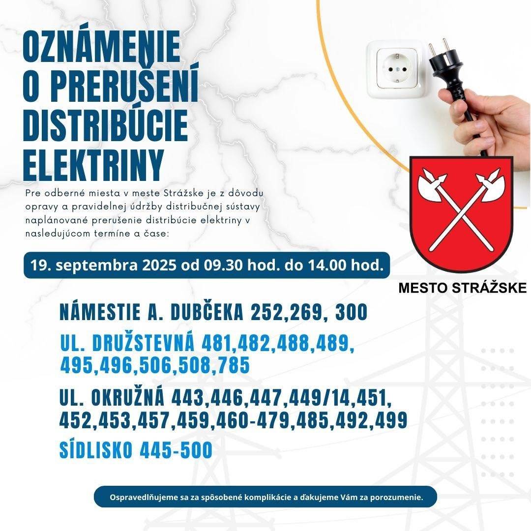 Pre odberné miesta v meste Strážske je z dôvodu revízie distribučného transformátora naplánované prerušenie distribúcie elektriny v nasledujúcom termíne a čase: 19. septembra 2025 od 09.30 hod. do 14.00 hod. Zoznam ulíc: Námestie A. Dubčeka 252, 269, 300 (POZOR !!! z tohto dôvodu budú aj služby na MsÚ obmedzené) ul. Družstevná 481,482,488,489,495,496,506,508,785 ul. Okružná 443,446,447,449/14,451,452,453,457,459,460-479,485,492,499, Sídlisko 445-500 Je nám ľúto, že práce, ktoré bezprostredne súvisia s opravou a pravidelnou údržbou distribučnej sústavy, obmedzia na nevyhnutný čas využívanie elektriny. Údržba je však kľúčová pre zabezpečenie spoľahlivej a bezpečnej distribučnej sústavy. Je zároveň účinnou prevenciou pred neplánovanými poruchami na ktoré, na rozdiel od plánovanej odstávky, Vás nedokážeme vopred upozorniť. Urobíme všetko preto, aby bola distribúcia elektriny v tejto oblasti obnovená čo najskôr. Aktuálne informácie o prípadnom skoršom ukončení prác nájdete na stránke www.vypadokelektriny.sk. Ospravedlňujeme sa za spôsobené komplikácie a ďakujeme Vám za porozumenie. (oznam VSD)