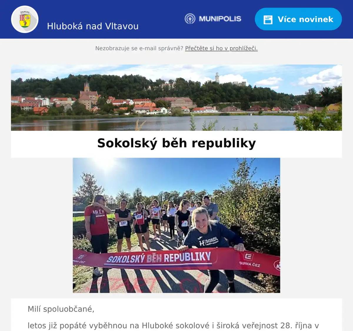 Milí spoluobčané, letos již popáté vyběhnou na Hluboké sokolové i široká veřejnost 28. října v rámci Sokolského běhu republiky na oslavu naší země. Startovní výstřel hlavních závodů zazní 28. října ve 14.00. Dětské závody startují v průběhu dopoledne. S registrací neváhejte, letos není možné po naplnění kapacity navyšovat počty závodníků, takže i registrace na místě bude možná pouze v omezené míře, pokud vůbec. Registrace na závody zde:  Hluboká nad Vltavou | SOKOLSKÝ BĚH REPUBLIKY (behrepubliky.cz)