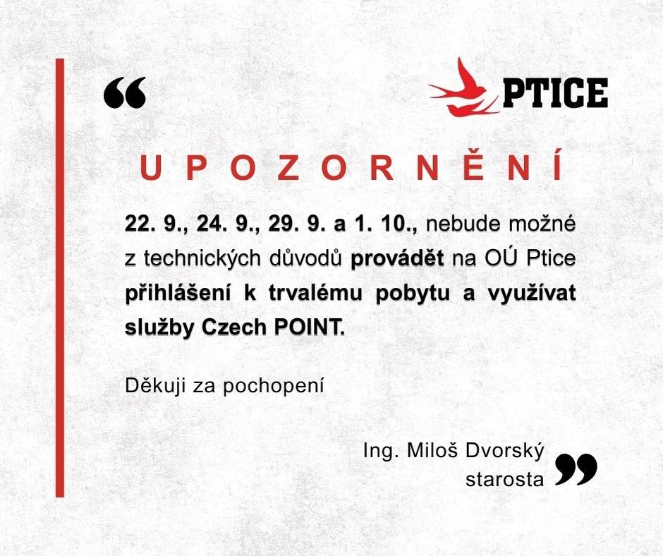 Vážení spoluobčané, dovoluji si Vás informovat, že ve dnech 22. 9., 24. 9., 29. 9. a 1. 10., nebude možné z technických důvodů provádět na OÚ Ptice přihlášení k trvalému pobytu a využívat služby Czech POINT.  Děkuji za pochopení. Ing. Miloš Dvorský  starosta