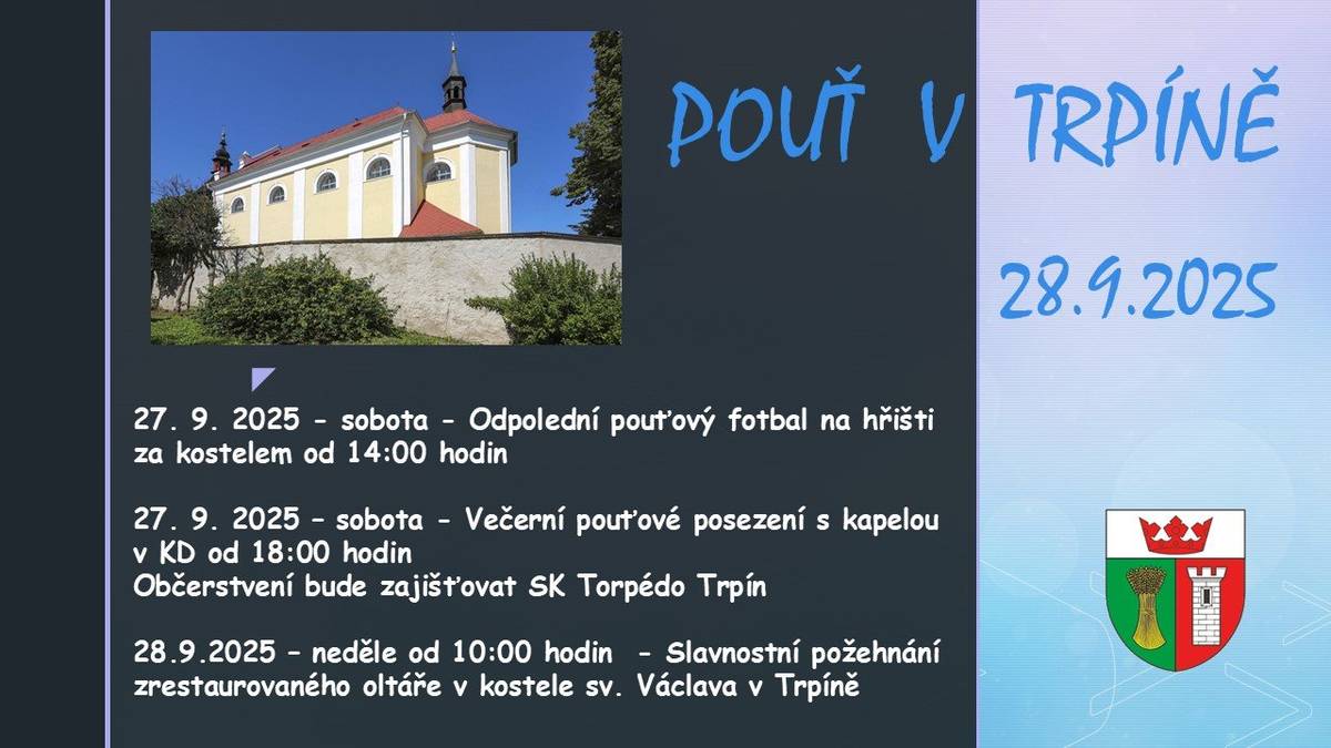 Pozvánka na pouťový víkend 27. 9. 2025 - sobota - Odpolední pouťový fotbal na hřišti za kostelem od 14:00 hodin a večerní pouťové posezení s kapelou v KD od 18:00 hodin. Občerstvení bude zajišťovat SK Torpédo Trpín. 28.9.2025 – neděle od 10:00 hodin  - Slavnostní požehnání zrestaurovaného oltáře v kostele sv. Václava v Trpíně.