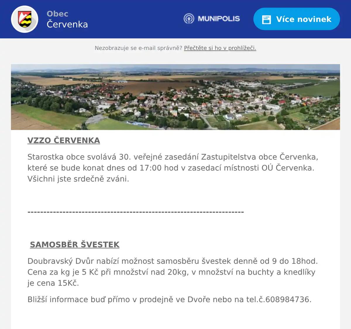 VZZO ČERVENKA Starostka obce svolává 30. veřejné zasedání Zastupitelstva obce Červenka, které se bude konat dnes od 17:00 hod v zasedací místnosti OÚ Červenka. Všichni jste srdečně zváni.  --------------------------------------------------------------------  SAMOSBĚR ŠVESTEK Doubravský Dvůr nabízí možnost samosběru švestek denně od 9 do 18hod. Cena za kg je 5 Kč při množství nad 20kg, v množství na buchty a knedlíky je cena 15Kč. Bližší informace buď přímo v prodejně ve Dvoře nebo na tel.č.608984736.  --------------------------------------------------------------------  POJIŠŤOVACÍ AGENT Pojišťovací specialista pan Ivo Václavek nabízí bezplatné poradenství, které vám pomůže zjistit, zda vaše smlouvy odpovídají aktuálním podmínkám. Pokud máte zájem o přezkoumání a zajištění správnosti vašich pojistných smluv, můžete pana Ivo Václavka kontaktovat na tel. čísle 735 088 557.  --------------------------------------------------------------------  PRODEJ BRAMBOR NA USKLADNĚNÍ Soukromý prodejce nabízí prodej brambor na uskladnění z domácí produkce. Výběr z více odrůd, cena 15 Kč/Kg. Objednávka na tel.: 737 674 349. Po dohodě, možnost dopravy domů.  --------------------------------------------------------------------  DRŮBEŽÁRNA PRÁCE Drůbežárna Prace bude ve čtvrtek 18. 9.   v 9:15 hod. prodávat: roční slepice, mladé kuřice, krmivo pro drůbež a králíky, vitamínové doplňky a dále pak vykupovat králičí kožky - cena 10 Kč/ks.  --------------------------------------------------------------------  MYSLIVECKÝ SPOLEK Myslivecký spolek Doubrava pořádá v sobotu 20.září 2025 od 11 hodin v areálu chaty Doubravy v Litovli tradiční již 4. ročník ochutnávky značkových moravských vín. K ochutnání budou odrůdová vína bílá a červená, rosé vína, frizanté vína, dále s přívlastkem výběr z hroznů, výběr z bobulí, pozdní sběr a kabinetní vína. Většina vín je od vyhlášených vinařů jako například vinařství Svoboda Žarošice, vinařství Maňák, Šalša, Vavřina, Staněk, Julínek a další z oblasti Kyjova a Bukovan. K vínu bude pro návštěvníky připraven kančí guláš a pečený divočák se zelím. Na hojnou návštěvu se těší myslivci z Červenky, Litovle a Tří Dvorů.  --------------------------------------------------------------------  SENIOR KLUB – VÝLET Senior klub Červenka pořádá výlet pro všechny seniory. Na programu je – exkurze do výrobny tradičních skleněných vánočních ozdob a vyhlídková plavba na Slezské hartě.  Výlet se uskuteční 23.9.2025, autobus bude přistaven v 7.00 u školy se zastávkou ulice Tyršova. Cena za vstupné 500Kč, stravu každý sám, Dopravu hradí obecní úřad Červenka. Bližší informace u p. Mičkové, tel.: 733 774 497.