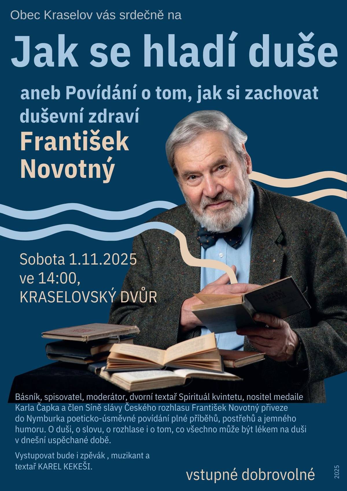 Jak se hladí duše Beseda  František Novotný Básník, spisovatel, moderátor, člen síně slávy Českého rozhlasu, dvorní textař legendární skupiny Spirituál kvintet, držitel medaile Karla Čapka. V rámci pohodového poeticko úsměvného setkání bude připomenuta jeho literární tvorba, práce textaře, ale i zákulisí dlouhodobé rozhlasové práce. Zažijete i pocit, kterým si nechávali harmonizovat duši slavní faraonové, protože společnost jemu i vám bude dělat výtečný zpěvák Karel Kekéši,  který kromě alikvotního zpěvu, nabídne i písničky, které si budete moci zazpívat také. Po besedě bude moci zakoupit knížky s podpisem autora.