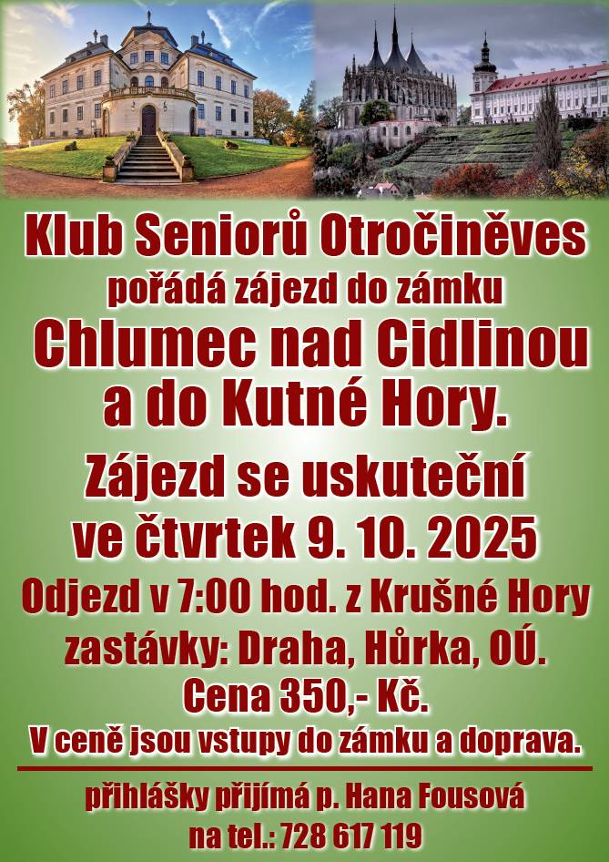 Vážení občané, klub Seniorů Otročiněves pořádá 9.10.2025 zájezd (nejen pro seniory) do zámku Chlumec nad Cidlinou a Kutné Hory. Zájezd se uskuteční ve čtvrtek 9.10.2025. Odjezd v 7:00 z Krušné hory, následují zastávky Hůrka a OÚ. Cena 350,- Kč zahrnuje dopravu a vstupné. Přihlášky přijímá paní Hana Fousová na tel.: 728 617 119