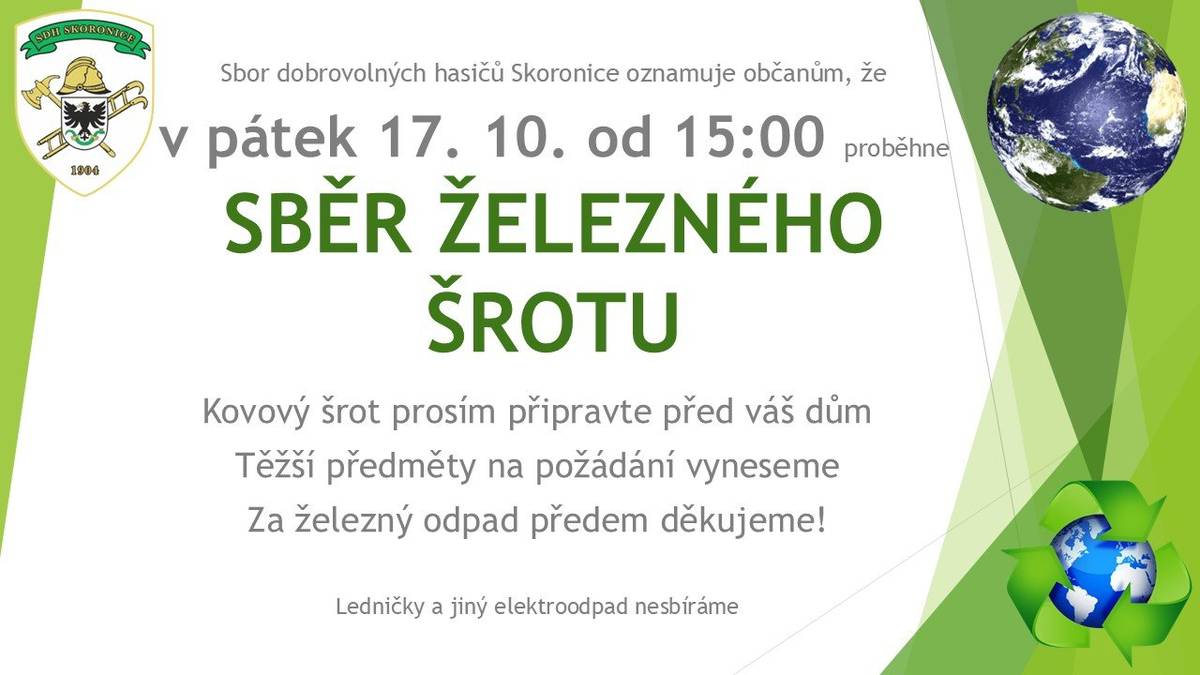 Sbor dobrovolných hasičů Skoronice oznamuje občanům, že v pátek 17. října 2025 od 15:00 hod. proběhne ve Skoronicích sběr železného šrotu. Kovový šrot v daný termín připravte před váš dům, těžší předměty na požádání vyneseme. Ledničky a jiný elektroodpad nesbíráme. Za železný odpad vám předem děkujeme.