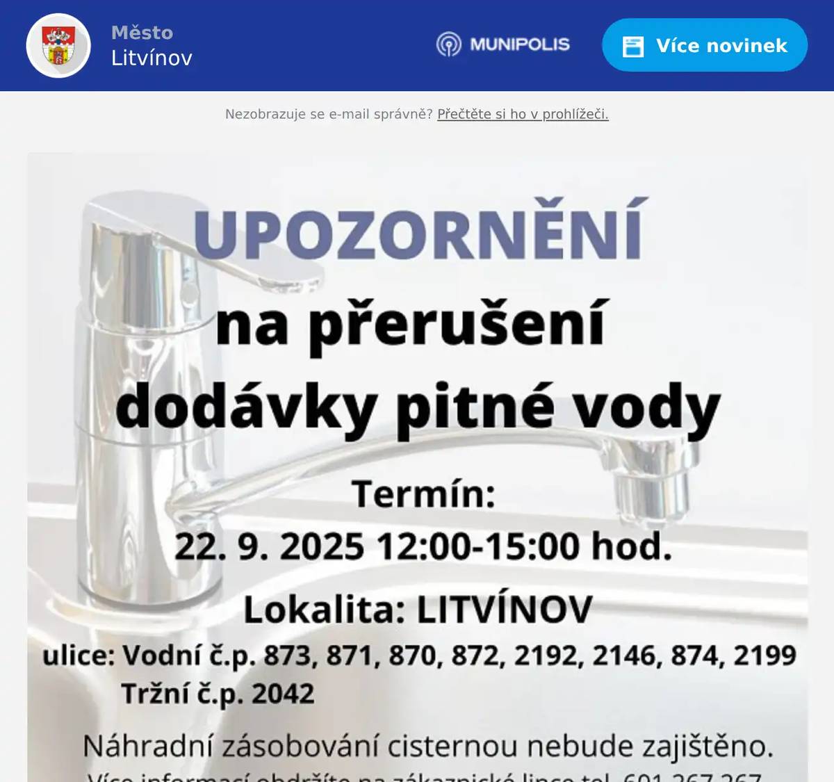 Vážení občané, tímto si Vás dovolujeme upozornit na přerušení dodávky pitné vody v termínu 22.09.2025 od 12:00 do 15:00 hodin v ulicích: VODNÍ č. p. 873, 871, 870, 872, 2192, 2146, 874, 2199TRŽNÍ č. p. 2042 Důvodem je provozní havárie na vodovodním zařízení. Děkujeme Vám za pozornost.